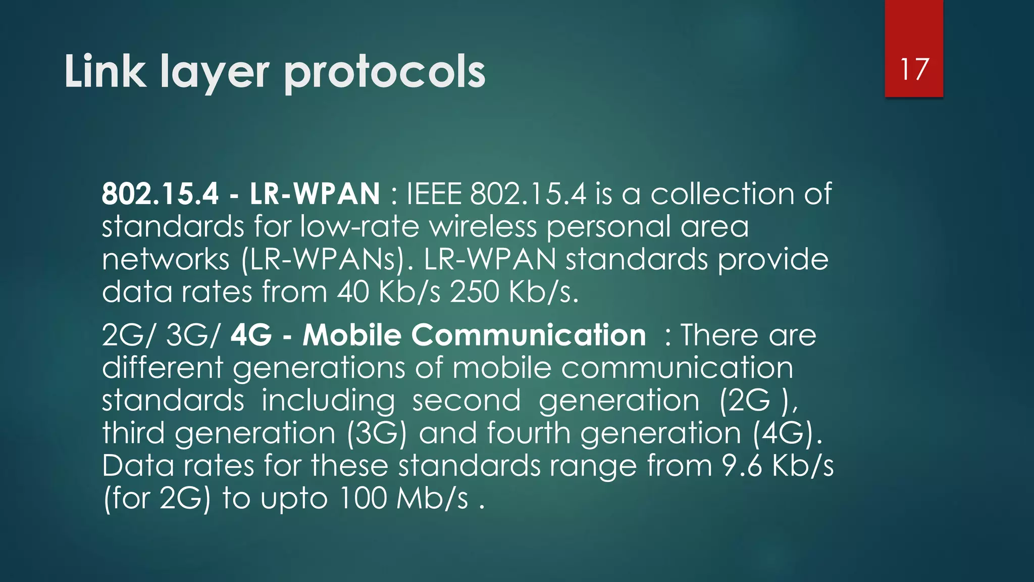 Link layer protocols
802.15.4 - LR-WPAN : IEEE 802.15.4 is a collection of
standards for low-rate wireless personal area
networks (LR-WPANs). LR-WPAN standards provide
data rates from 40 Kb/s 250 Kb/s.
2G/ 3G/ 4G - Mobile Communication : There are
different generations of mobile communication
standards including second generation (2G ),
third generation (3G) and fourth generation (4G).
Data rates for these standards range from 9.6 Kb/s
(for 2G) to upto 100 Mb/s .
17
 