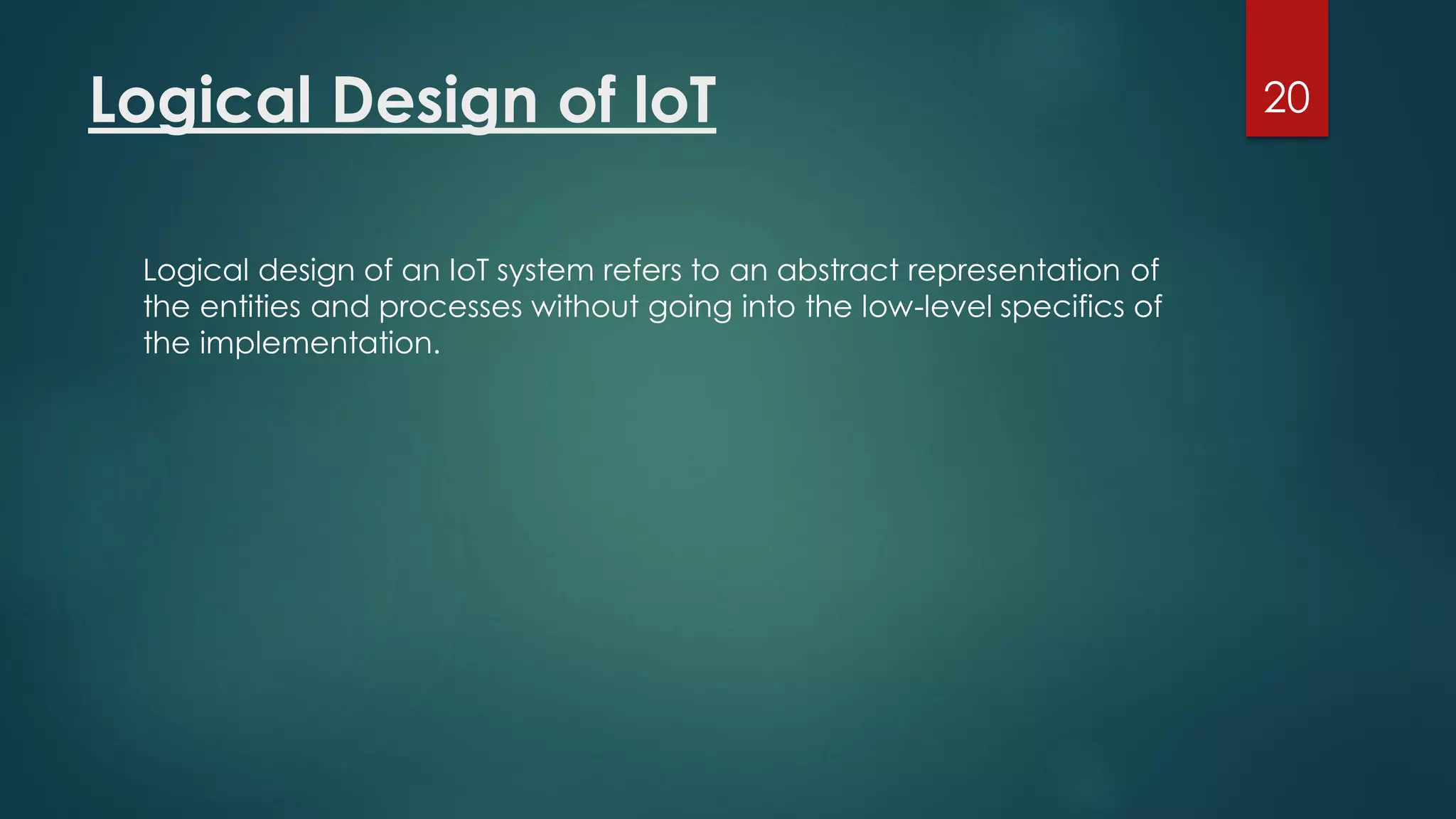Logical Design of loT
Logical design of an IoT system refers to an abstract representation of
the entities and processes without going into the low-level specifics of
the implementation.
20
 