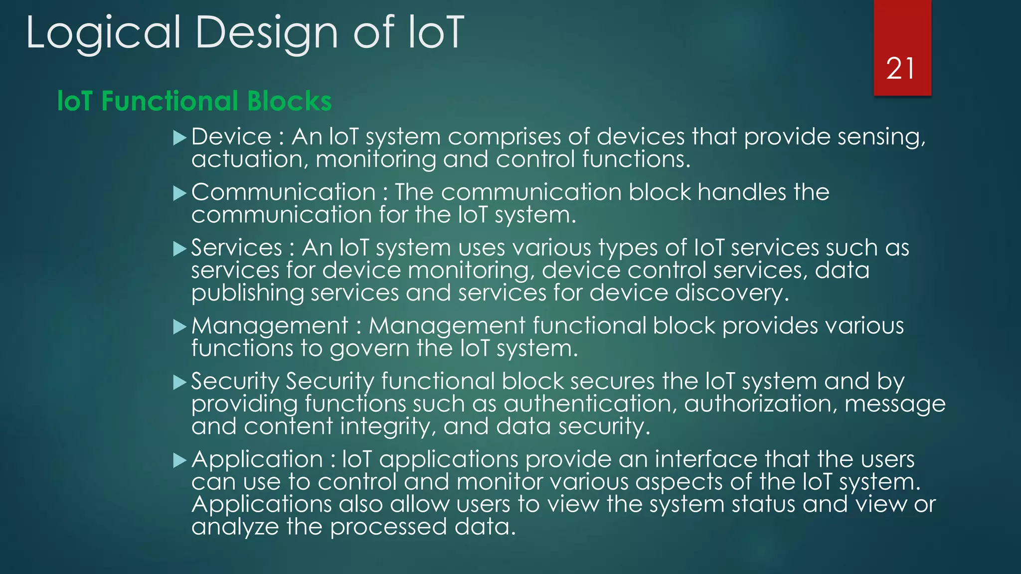 Logical Design of loT
loT Functional Blocks
Device : An loT system comprises of devices that provide sensing,
actuation, monitoring and control functions.
Communication : The communication block handles the
communication for the loT system.
Services : An loT system uses various types of IoT services such as
services for device monitoring, device control services, data
publishing services and services for device discovery.
Management : Management functional block provides various
functions to govern the loT system.
Security Security functional block secures the loT system and by
providing functions such as authentication, authorization, message
and content integrity, and data security.
Application : loT applications provide an interface that the users
can use to control and monitor various aspects of the loT system.
Applications also allow users to view the system status and view or
analyze the processed data.
21
 