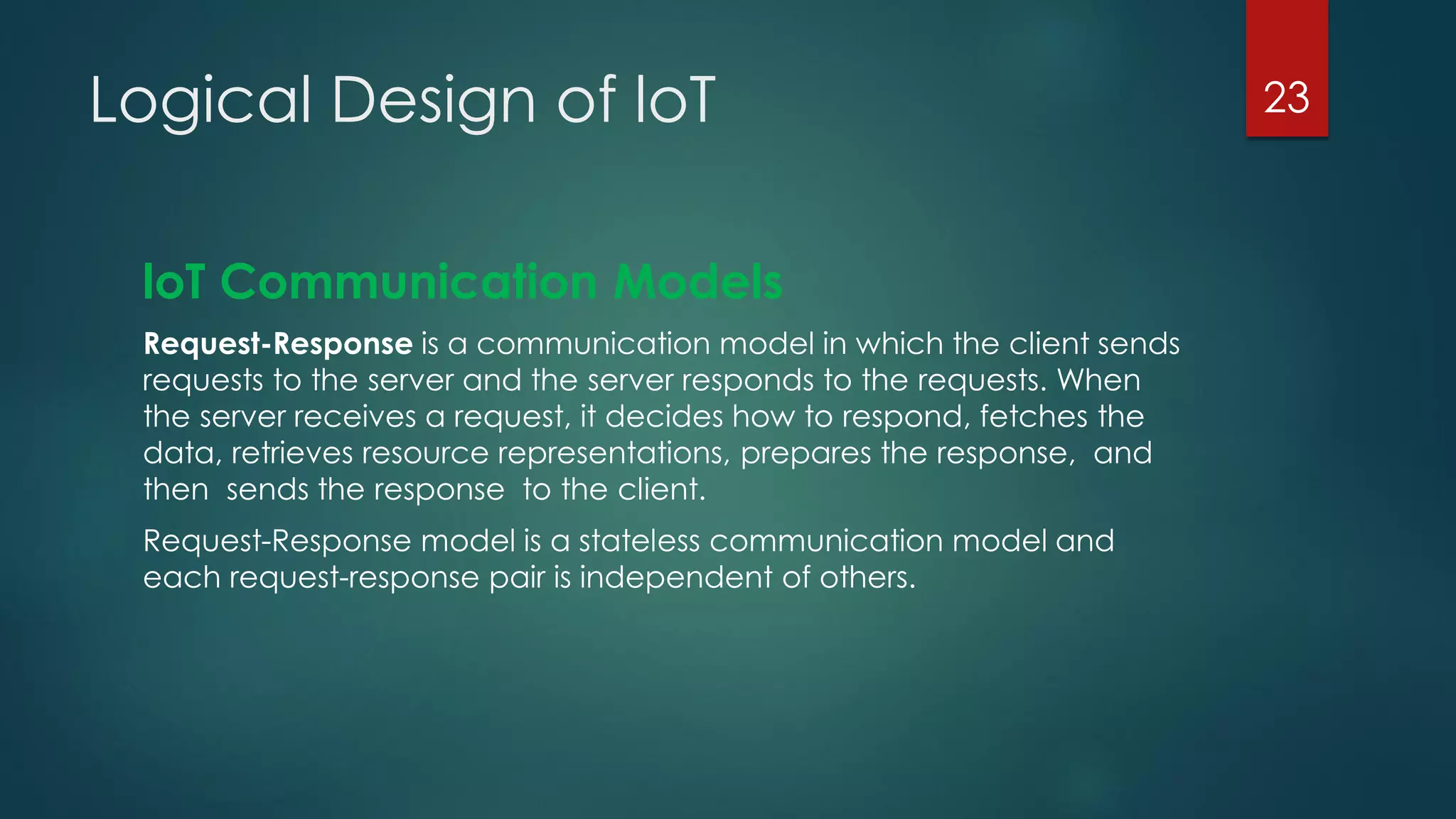 Logical Design of loT
loT Communication Models
Request-Response is a communication model in which the client sends
requests to the server and the server responds to the requests. When
the server receives a request, it decides how to respond, fetches the
data, retrieves resource representations, prepares the response, and
then sends the response to the client.
Request-Response model is a stateless communication model and
each request-response pair is independent of others.
23
 