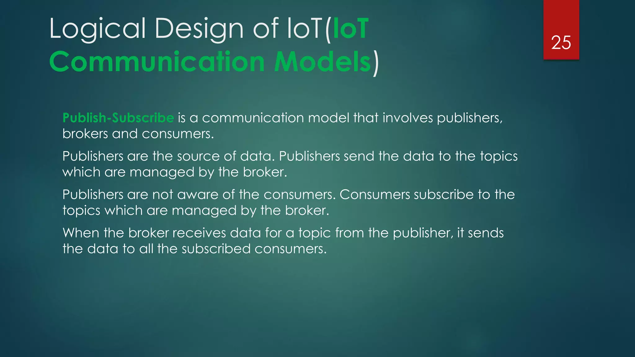 Logical Design of loT(loT
Communication Models)
Publish-Subscribe is a communication model that involves publishers,
brokers and consumers.
Publishers are the source of data. Publishers send the data to the topics
which are managed by the broker.
Publishers are not aware of the consumers. Consumers subscribe to the
topics which are managed by the broker.
When the broker receives data for a topic from the publisher, it sends
the data to all the subscribed consumers.
25
 