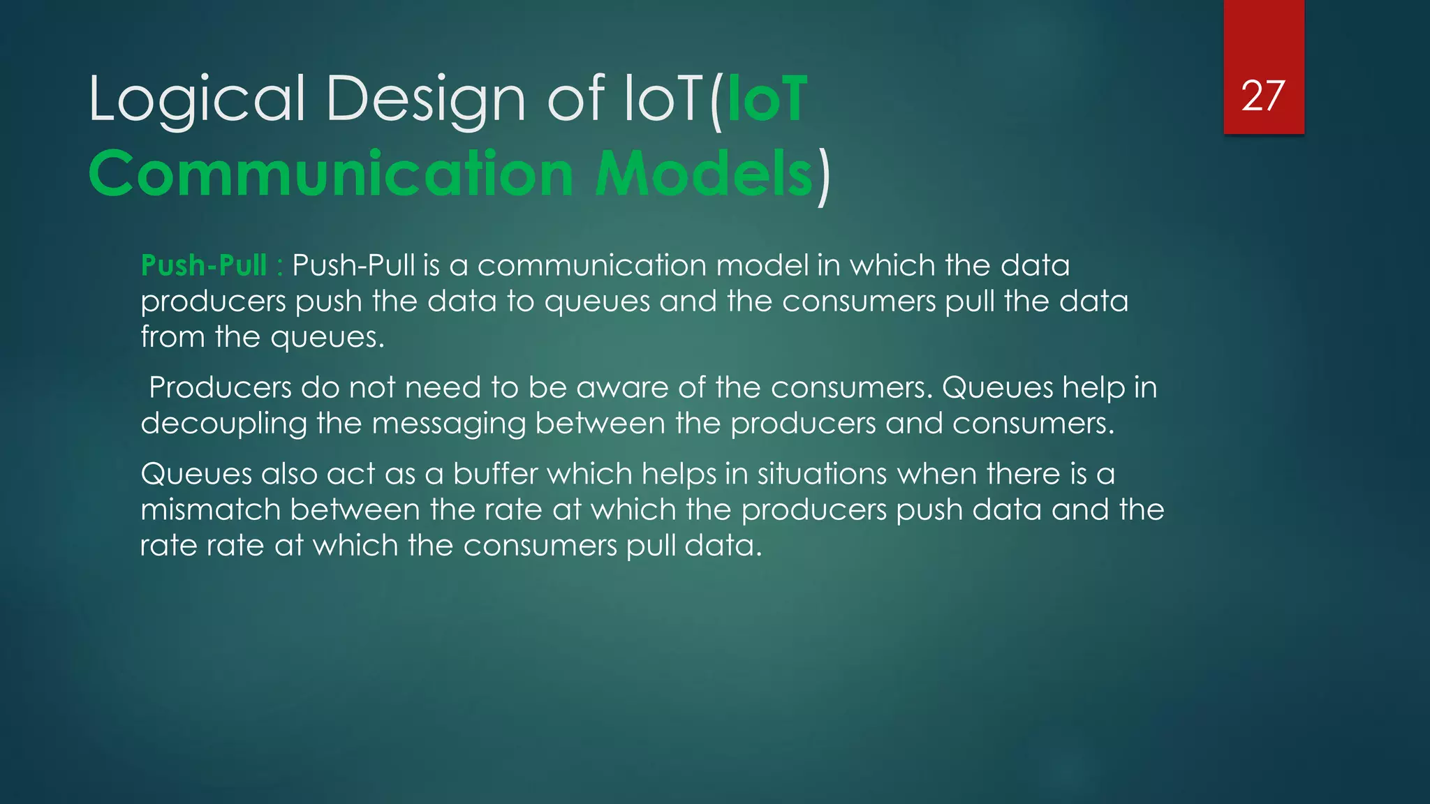 Logical Design of loT(loT
Communication Models)
Push-Pull : Push-Pull is a communication model in which the data
producers push the data to queues and the consumers pull the data
from the queues.
Producers do not need to be aware of the consumers. Queues help in
decoupling the messaging between the producers and consumers.
Queues also act as a buffer which helps in situations when there is a
mismatch between the rate at which the producers push data and the
rate rate at which the consumers pull data.
27
 