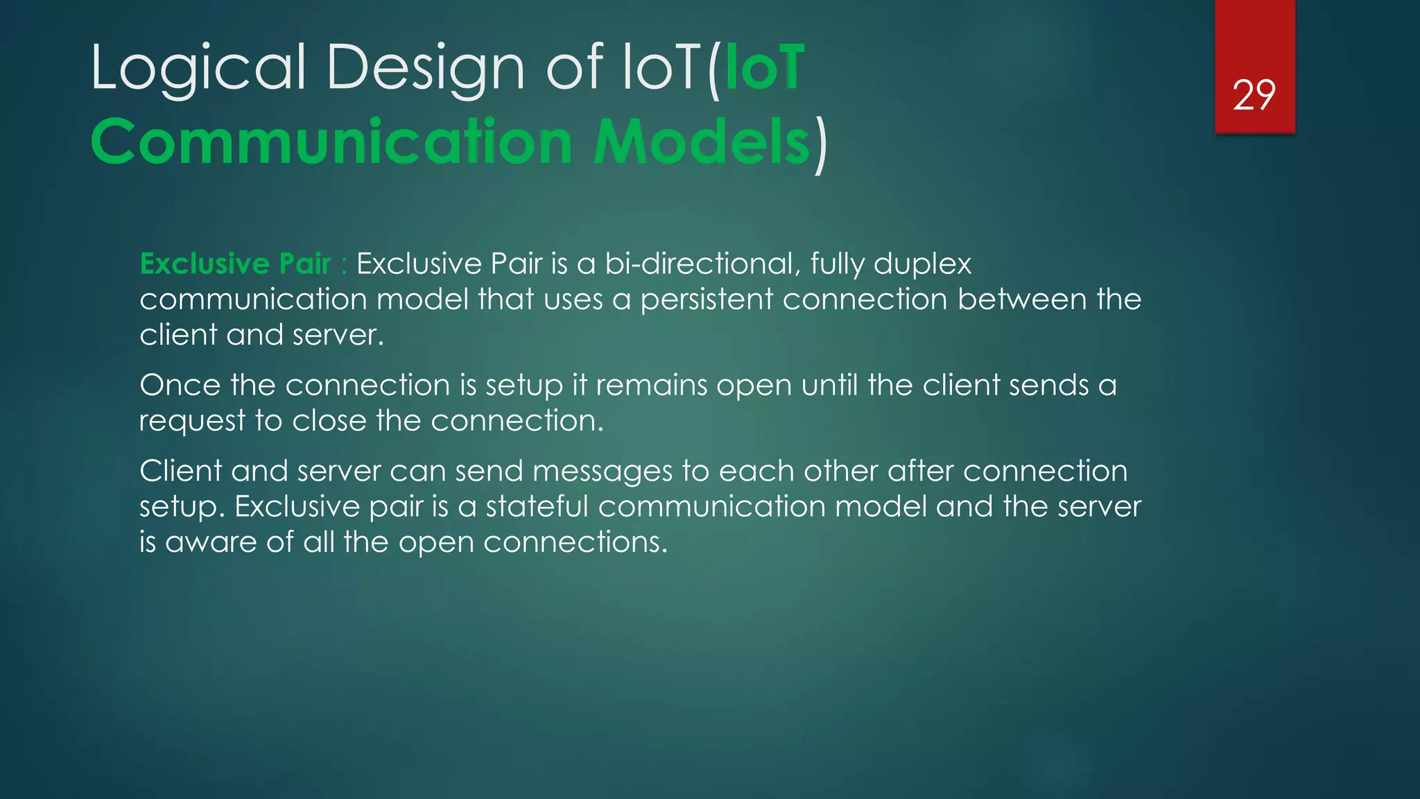 Logical Design of loT(loT
Communication Models)
Exclusive Pair : Exclusive Pair is a bi-directional, fully duplex
communication model that uses a persistent connection between the
client and server.
Once the connection is setup it remains open until the client sends a
request to close the connection.
Client and server can send messages to each other after connection
setup. Exclusive pair is a stateful communication model and the server
is aware of all the open connections.
29
 
