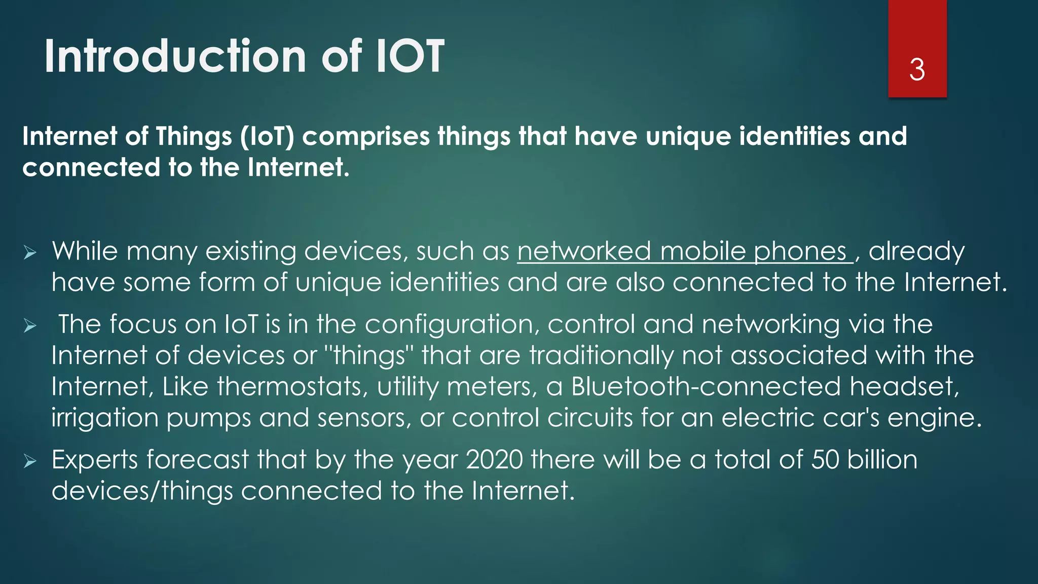 Introduction of IOT
Internet of Things (IoT) comprises things that have unique identities and
connected to the Internet.
 While many existing devices, such as networked mobile phones , already
have some form of unique identities and are also connected to the Internet.
 The focus on IoT is in the configuration, control and networking via the
Internet of devices or "things" that are traditionally not associated with the
Internet, Like thermostats, utility meters, a Bluetooth-connected headset,
irrigation pumps and sensors, or control circuits for an electric car's engine.
 Experts forecast that by the year 2020 there will be a total of 50 billion
devices/things connected to the Internet.
3
 