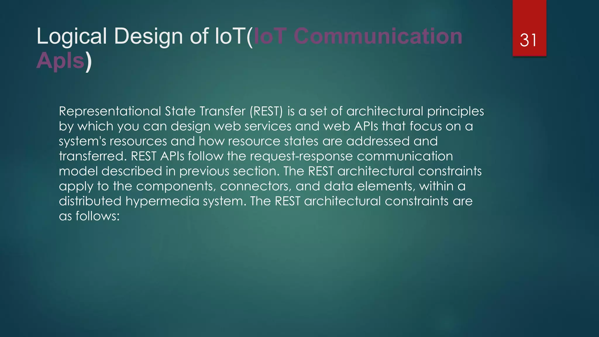 Logical Design of loT(loT Communication
Apls)
Representational State Transfer (REST) is a set of architectural principles
by which you can design web services and web APIs that focus on a
system's resources and how resource states are addressed and
transferred. REST APIs follow the request-response communication
model described in previous section. The REST architectural constraints
apply to the components, connectors, and data elements, within a
distributed hypermedia system. The REST architectural constraints are
as follows:
31
 