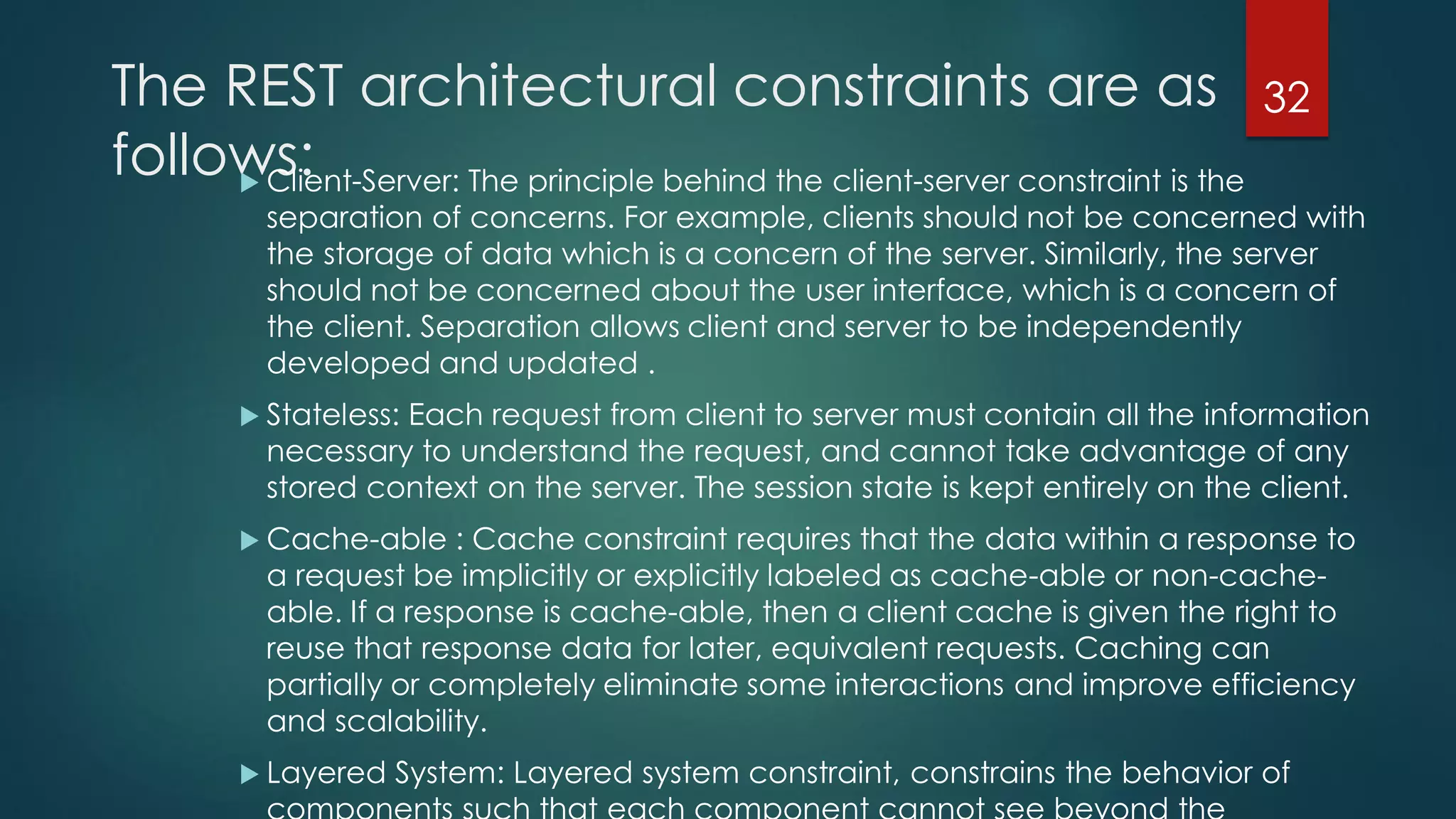 The REST architectural constraints are as
follows: Client-Server: The principle behind the client-server constraint is the
separation of concerns. For example, clients should not be concerned with
the storage of data which is a concern of the server. Similarly, the server
should not be concerned about the user interface, which is a concern of
the client. Separation allows client and server to be independently
developed and updated .
 Stateless: Each request from client to server must contain all the information
necessary to understand the request, and cannot take advantage of any
stored context on the server. The session state is kept entirely on the client.
 Cache-able : Cache constraint requires that the data within a response to
a request be implicitly or explicitly labeled as cache-able or non-cache-
able. If a response is cache-able, then a client cache is given the right to
reuse that response data for later, equivalent requests. Caching can
partially or completely eliminate some interactions and improve efficiency
and scalability.
 Layered System: Layered system constraint, constrains the behavior of
32
 