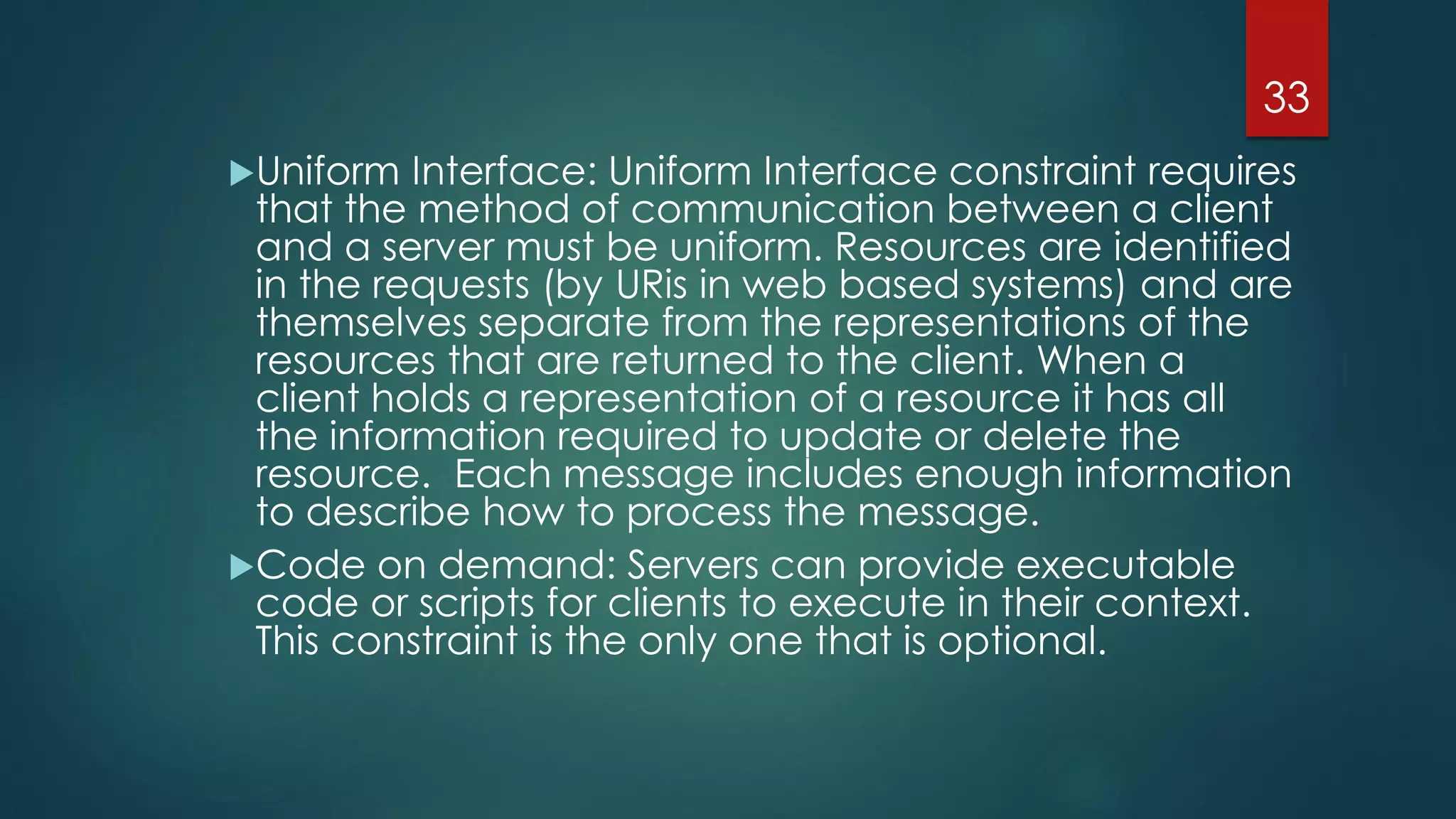 Uniform Interface: Uniform Interface constraint requires
that the method of communication between a client
and a server must be uniform. Resources are identified
in the requests (by URis in web based systems) and are
themselves separate from the representations of the
resources that are returned to the client. When a
client holds a representation of a resource it has all
the information required to update or delete the
resource. Each message includes enough information
to describe how to process the message.
Code on demand: Servers can provide executable
code or scripts for clients to execute in their context.
This constraint is the only one that is optional.
33
 