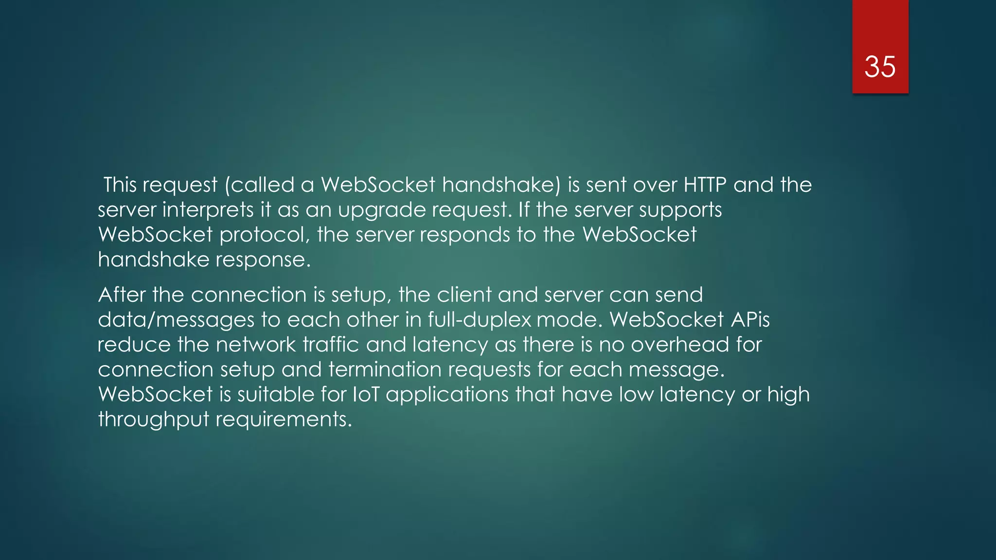 This request (called a WebSocket handshake) is sent over HTTP and the
server interprets it as an upgrade request. If the server supports
WebSocket protocol, the server responds to the WebSocket
handshake response.
After the connection is setup, the client and server can send
data/messages to each other in full-duplex mode. WebSocket APis
reduce the network traffic and latency as there is no overhead for
connection setup and termination requests for each message.
WebSocket is suitable for IoT applications that have low latency or high
throughput requirements.
35
 