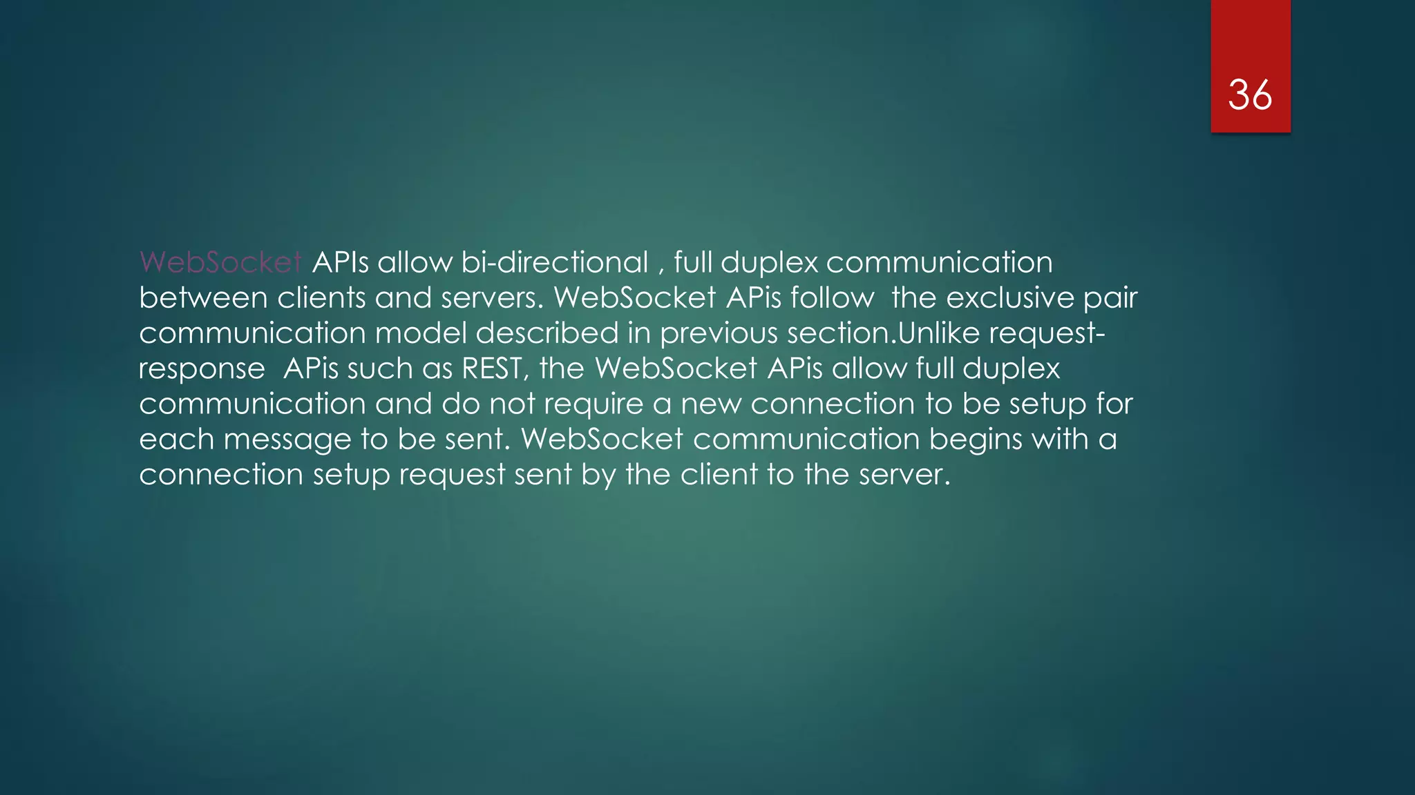 WebSocket APIs allow bi-directional , full duplex communication
between clients and servers. WebSocket APis follow the exclusive pair
communication model described in previous section.Unlike request-
response APis such as REST, the WebSocket APis allow full duplex
communication and do not require a new connection to be setup for
each message to be sent. WebSocket communication begins with a
connection setup request sent by the client to the server.
36
 