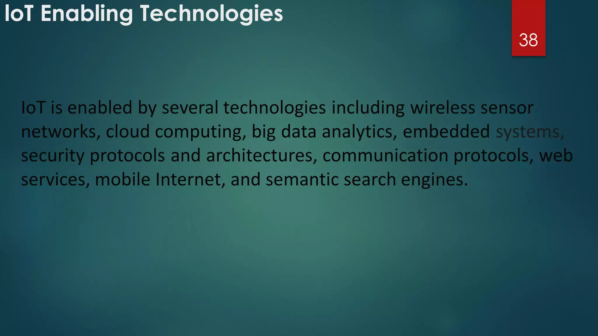 loT Enabling Technologies
38
IoT is enabled by several technologies including wireless sensor
networks, cloud computing, big data analytics, embedded systems,
security protocols and architectures, communication protocols, web
services, mobile Internet, and semantic search engines.
 