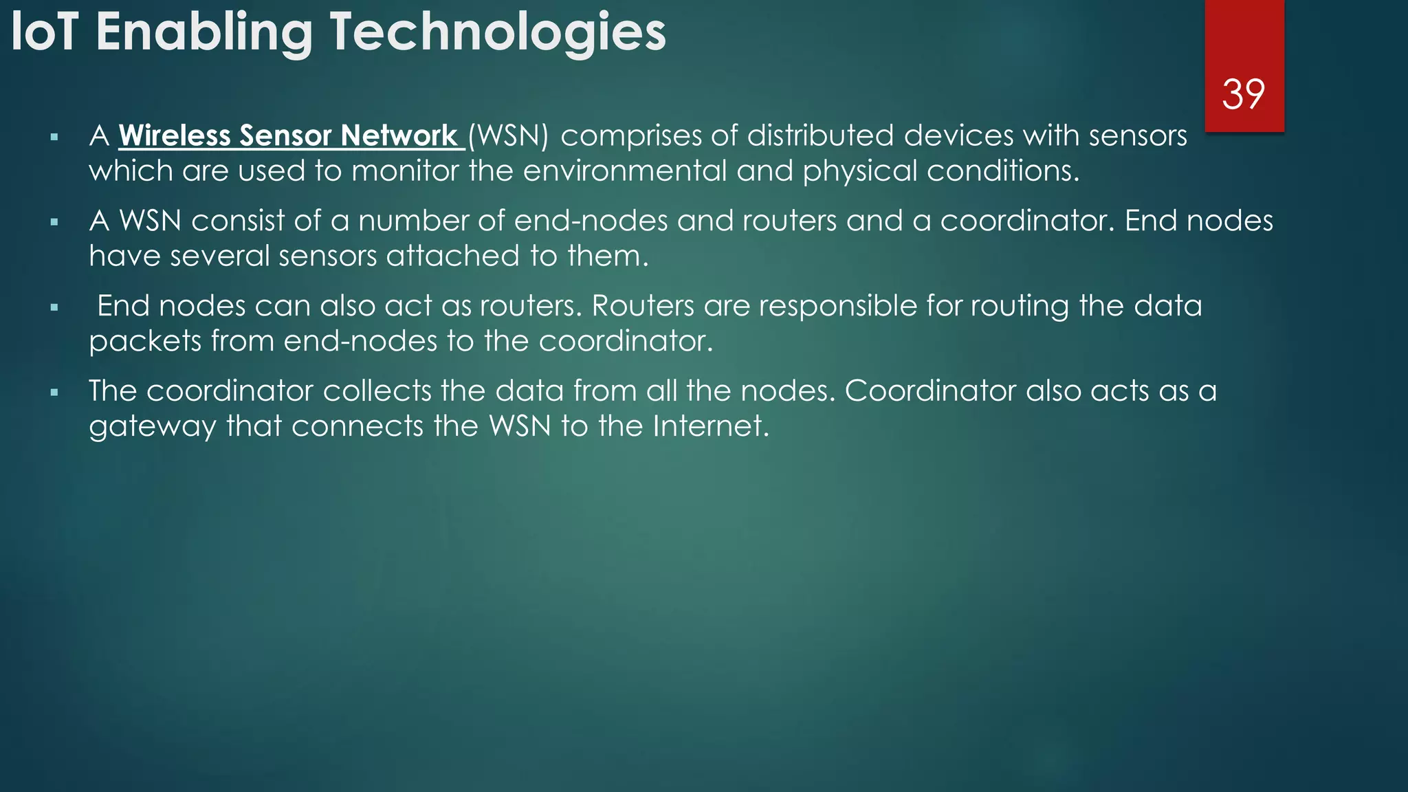 loT Enabling Technologies
 A Wireless Sensor Network (WSN) comprises of distributed devices with sensors
which are used to monitor the environmental and physical conditions.
 A WSN consist of a number of end-nodes and routers and a coordinator. End nodes
have several sensors attached to them.
 End nodes can also act as routers. Routers are responsible for routing the data
packets from end-nodes to the coordinator.
 The coordinator collects the data from all the nodes. Coordinator also acts as a
gateway that connects the WSN to the Internet.
39
 