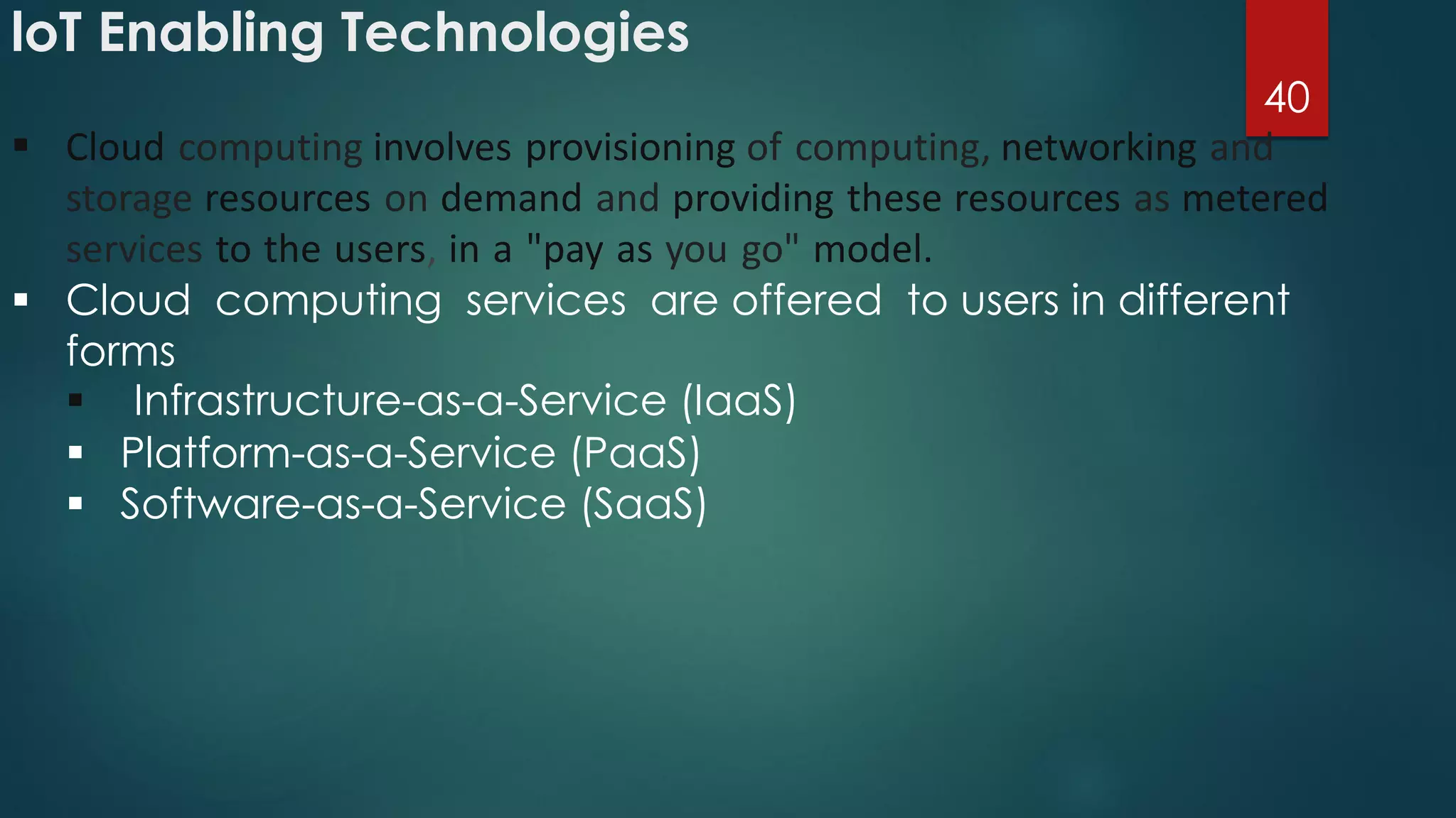 loT Enabling Technologies
40
 Cloud computing involves provisioning of computing, networking and
storage resources on demand and providing these resources as metered
services to the users, in a "pay as you go" model.
 Cloud computing services are offered to users in different
forms
 Infrastructure-as-a-Service (IaaS)
 Platform-as-a-Service (PaaS)
 Software-as-a-Service (SaaS)
 