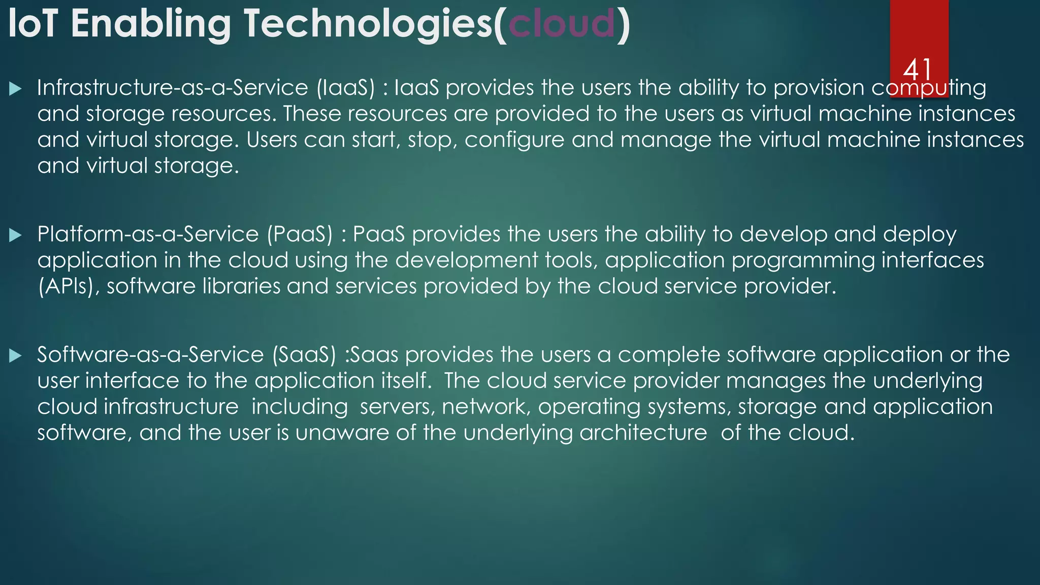 loT Enabling Technologies(cloud)
 Infrastructure-as-a-Service (IaaS) : IaaS provides the users the ability to provision computing
and storage resources. These resources are provided to the users as virtual machine instances
and virtual storage. Users can start, stop, configure and manage the virtual machine instances
and virtual storage.
 Platform-as-a-Service (PaaS) : PaaS provides the users the ability to develop and deploy
application in the cloud using the development tools, application programming interfaces
(APls), software libraries and services provided by the cloud service provider.
 Software-as-a-Service (SaaS) :Saas provides the users a complete software application or the
user interface to the application itself. The cloud service provider manages the underlying
cloud infrastructure including servers, network, operating systems, storage and application
software, and the user is unaware of the underlying architecture of the cloud.
41
 