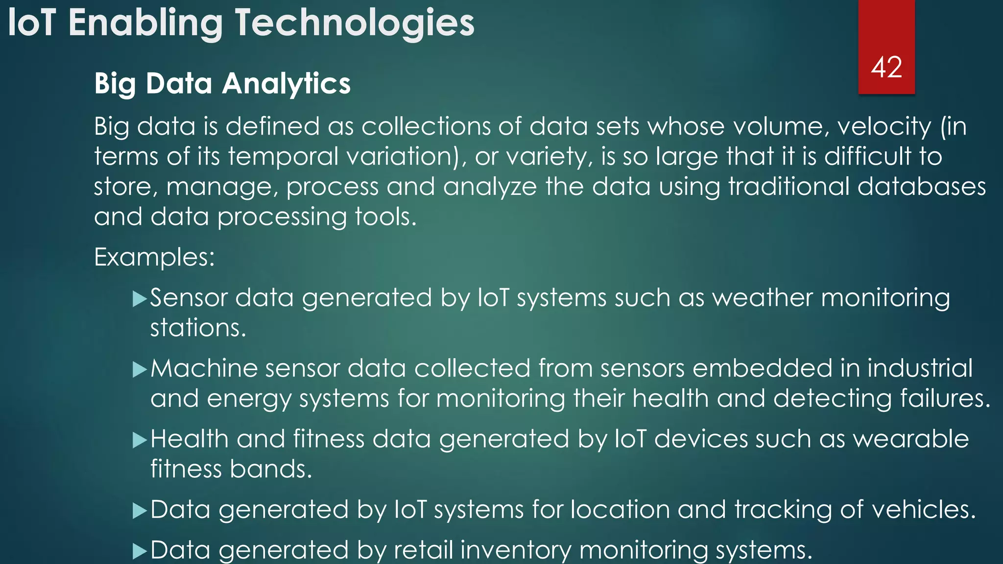 loT Enabling Technologies
Big Data Analytics
Big data is defined as collections of data sets whose volume, velocity (in
terms of its temporal variation), or variety, is so large that it is difficult to
store, manage, process and analyze the data using traditional databases
and data processing tools.
Examples:
Sensor data generated by loT systems such as weather monitoring
stations.
Machine sensor data collected from sensors embedded in industrial
and energy systems for monitoring their health and detecting failures.
Health and fitness data generated by loT devices such as wearable
fitness bands.
Data generated by IoT systems for location and tracking of vehicles.
Data generated by retail inventory monitoring systems.
42
 