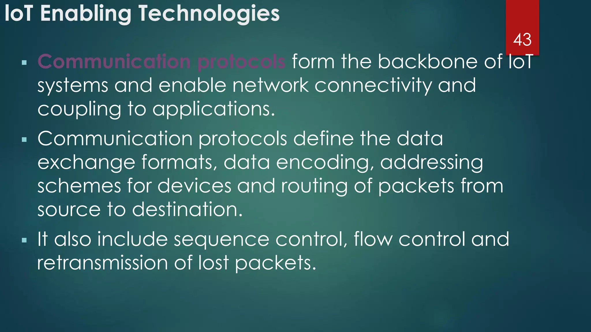 loT Enabling Technologies
 Communication protocols form the backbone of loT
systems and enable network connectivity and
coupling to applications.
 Communication protocols define the data
exchange formats, data encoding, addressing
schemes for devices and routing of packets from
source to destination.
 It also include sequence control, flow control and
retransmission of lost packets.
43
 
