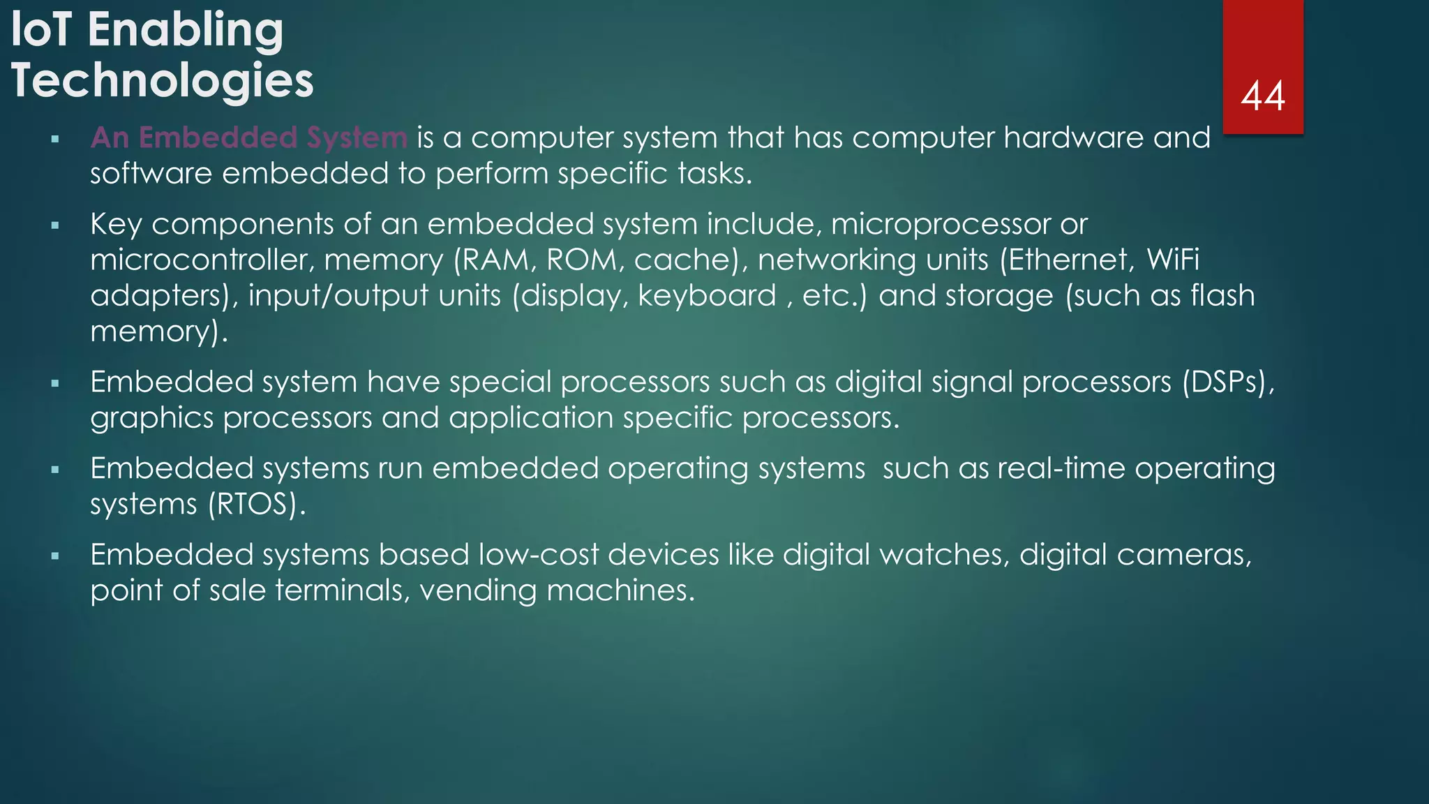 loT Enabling
Technologies
 An Embedded System is a computer system that has computer hardware and
software embedded to perform specific tasks.
 Key components of an embedded system include, microprocessor or
microcontroller, memory (RAM, ROM, cache), networking units (Ethernet, WiFi
adapters), input/output units (display, keyboard , etc.) and storage (such as flash
memory).
 Embedded system have special processors such as digital signal processors (DSPs),
graphics processors and application specific processors.
 Embedded systems run embedded operating systems such as real-time operating
systems (RTOS).
 Embedded systems based low-cost devices like digital watches, digital cameras,
point of sale terminals, vending machines.
44
 