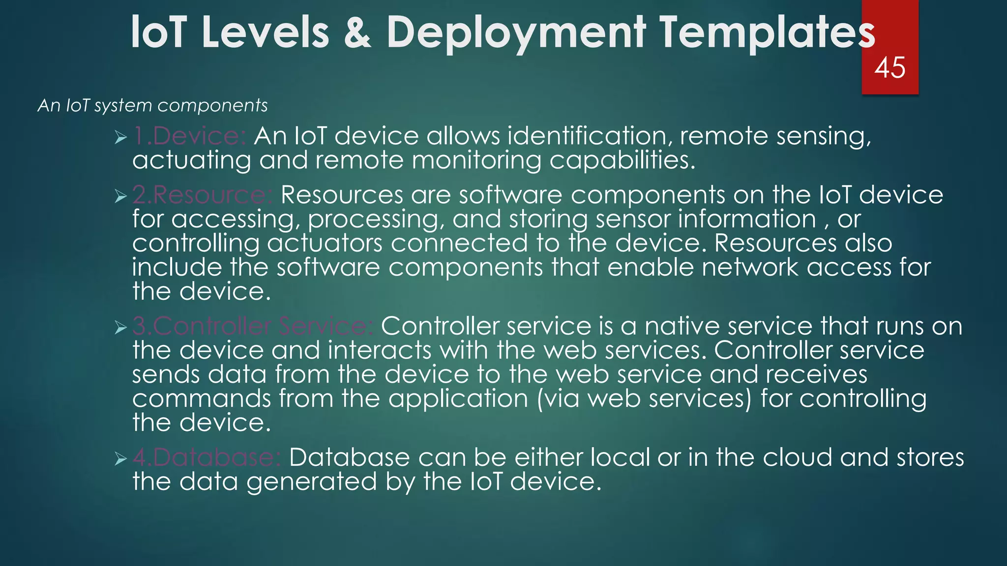 loT Levels & Deployment Templates
An IoT system components
1.Device: An IoT device allows identification, remote sensing,
actuating and remote monitoring capabilities.
2.Resource: Resources are software components on the IoT device
for accessing, processing, and storing sensor information , or
controlling actuators connected to the device. Resources also
include the software components that enable network access for
the device.
3.Controller Service: Controller service is a native service that runs on
the device and interacts with the web services. Controller service
sends data from the device to the web service and receives
commands from the application (via web services) for controlling
the device.
4.Database: Database can be either local or in the cloud and stores
the data generated by the IoT device.
45
 
