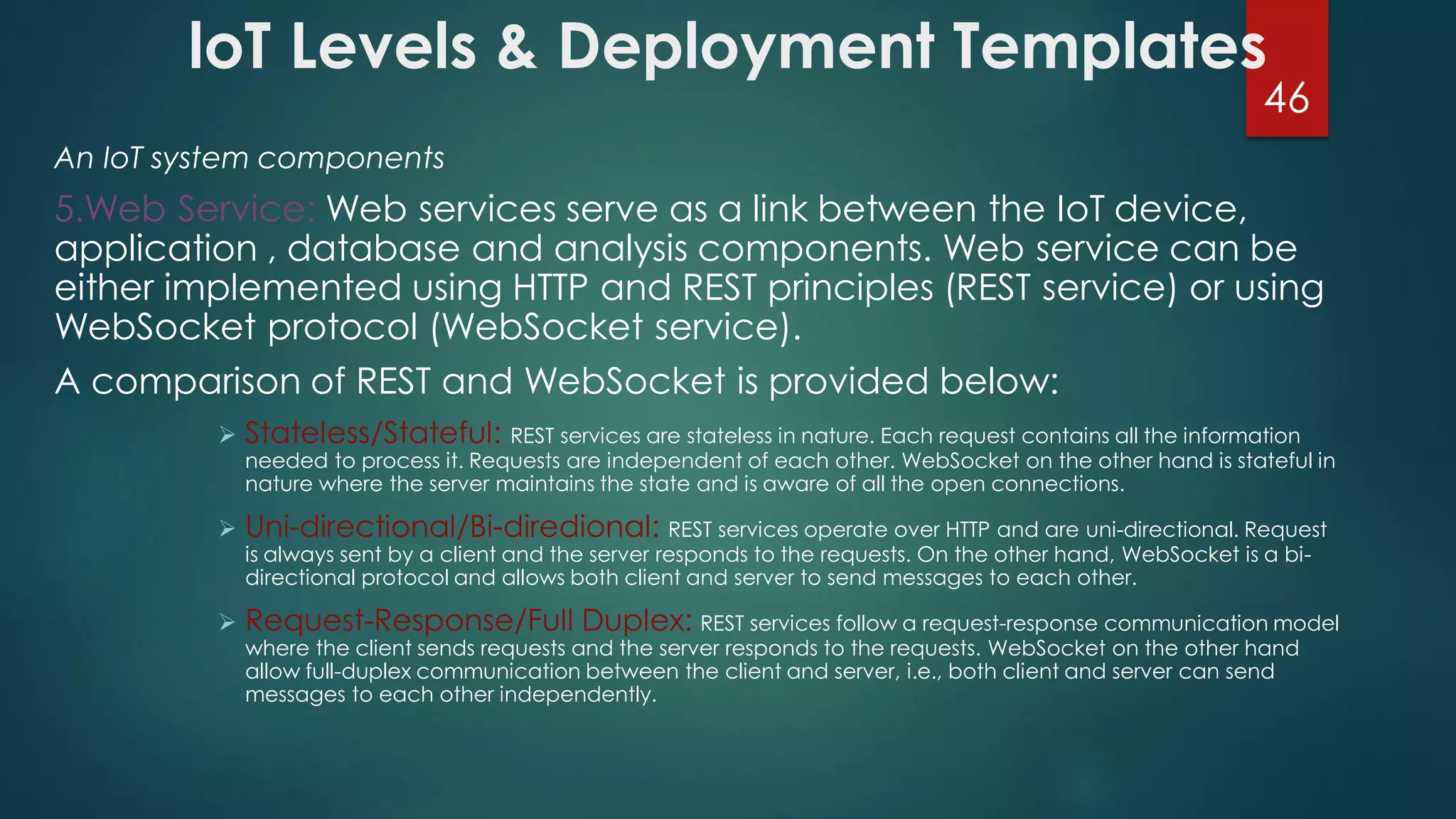 loT Levels & Deployment Templates
An IoT system components
5.Web Service: Web services serve as a link between the IoT device,
application , database and analysis components. Web service can be
either implemented using HTTP and REST principles (REST service) or using
WebSocket protocol (WebSocket service).
A comparison of REST and WebSocket is provided below:
 Stateless/Stateful: REST services are stateless in nature. Each request contains all the information
needed to process it. Requests are independent of each other. WebSocket on the other hand is stateful in
nature where the server maintains the state and is aware of all the open connections.
 Uni-directional/Bi-diredional: REST services operate over HTTP and are uni-directional. Request
is always sent by a client and the server responds to the requests. On the other hand, WebSocket is a bi-
directional protocol and allows both client and server to send messages to each other.
 Request-Response/Full Duplex: REST services follow a request-response communication model
where the client sends requests and the server responds to the requests. WebSocket on the other hand
allow full-duplex communication between the client and server, i.e., both client and server can send
messages to each other independently.
46
 