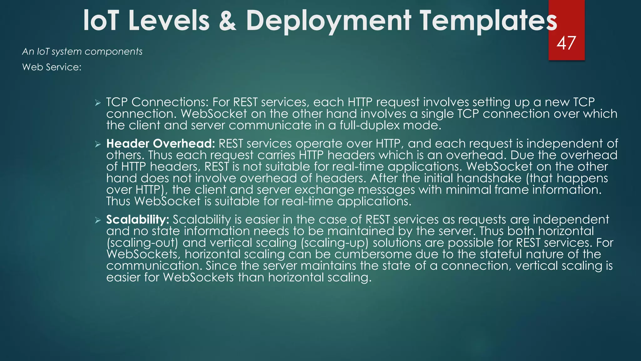 loT Levels & Deployment Templates
An IoT system components
Web Service:
 TCP Connections: For REST services, each HTTP request involves setting up a new TCP
connection. WebSocket on the other hand involves a single TCP connection over which
the client and server communicate in a full-duplex mode.
 Header Overhead: REST services operate over HTTP, and each request is independent of
others. Thus each request carries HTTP headers which is an overhead. Due the overhead
of HTTP headers, REST is not suitable for real-time applications. WebSocket on the other
hand does not involve overhead of headers. After the initial handshake (that happens
over HTTP), the client and server exchange messages with minimal frame information.
Thus WebSocket is suitable for real-time applications.
 Scalability: Scalability is easier in the case of REST services as requests are independent
and no state information needs to be maintained by the server. Thus both horizontal
(scaling-out) and vertical scaling (scaling-up) solutions are possible for REST services. For
WebSockets, horizontal scaling can be cumbersome due to the stateful nature of the
communication. Since the server maintains the state of a connection, vertical scaling is
easier for WebSockets than horizontal scaling.
47
 