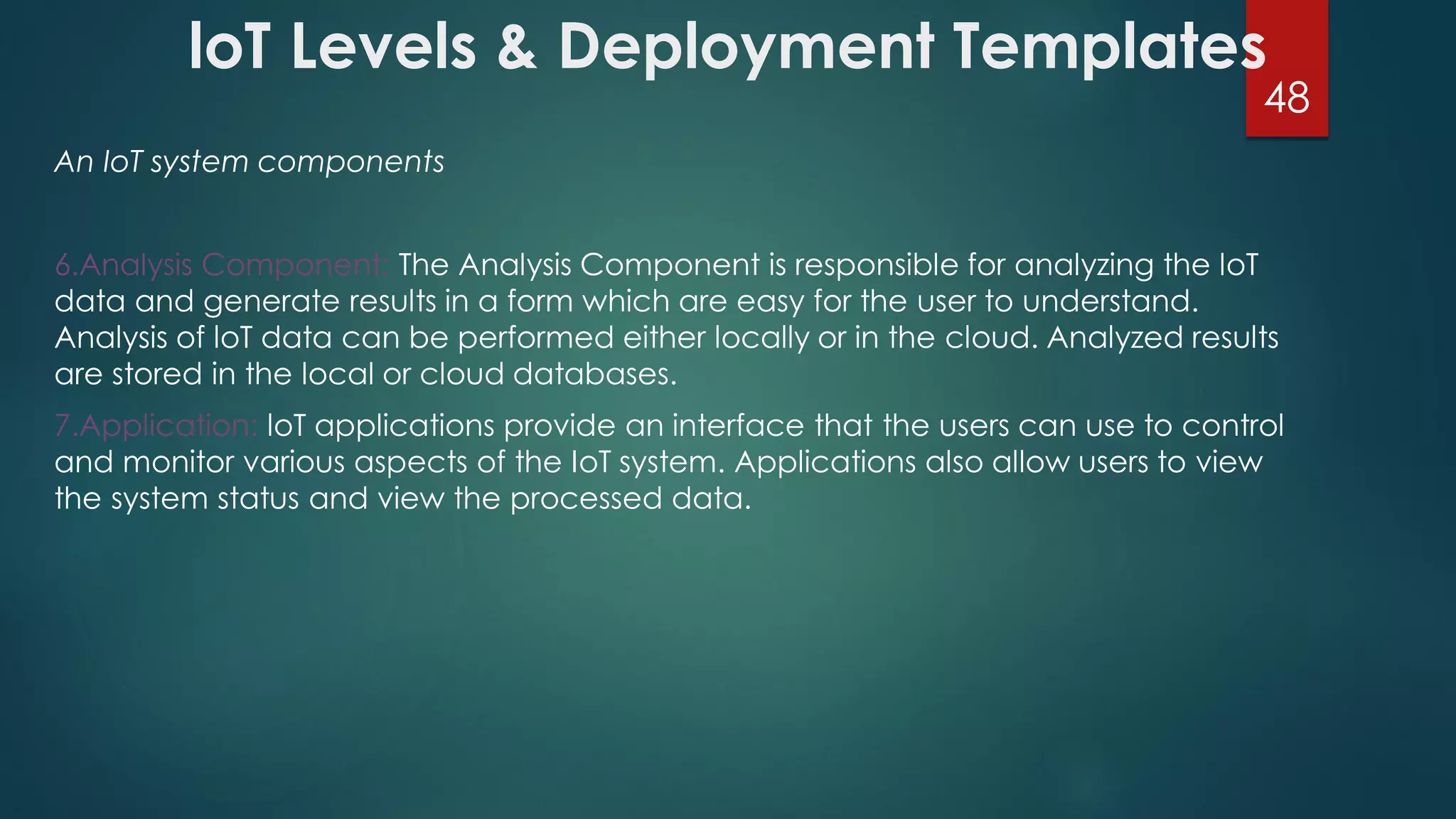 loT Levels & Deployment Templates
An IoT system components
6.Analysis Component: The Analysis Component is responsible for analyzing the loT
data and generate results in a form which are easy for the user to understand.
Analysis of loT data can be performed either locally or in the cloud. Analyzed results
are stored in the local or cloud databases.
7.Application: loT applications provide an interface that the users can use to control
and monitor various aspects of the IoT system. Applications also allow users to view
the system status and view the processed data.
48
 