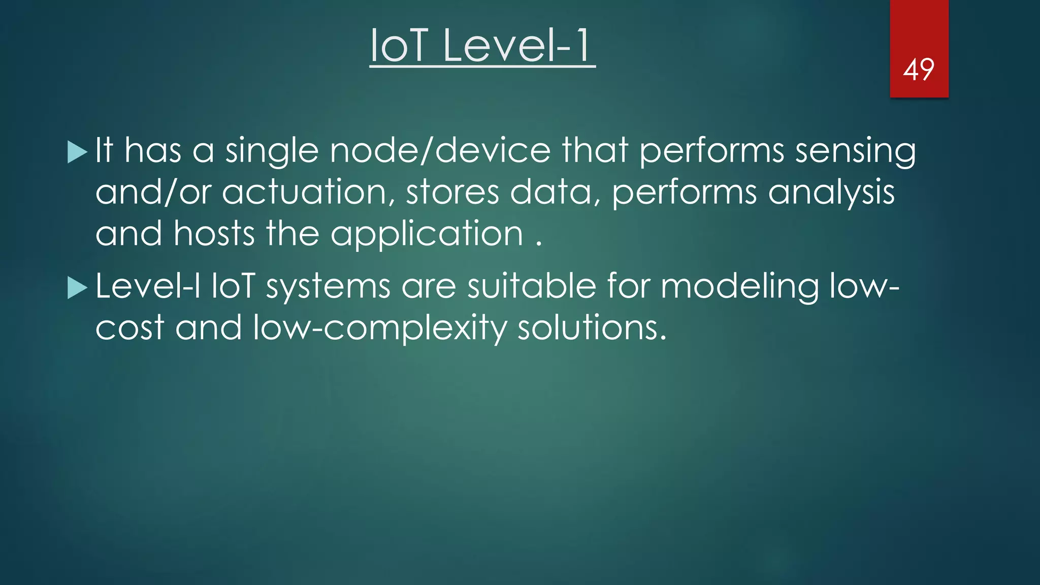 IoT Level-1
 It has a single node/device that performs sensing
and/or actuation, stores data, performs analysis
and hosts the application .
 Level-I IoT systems are suitable for modeling low-
cost and low-complexity solutions.
49
 