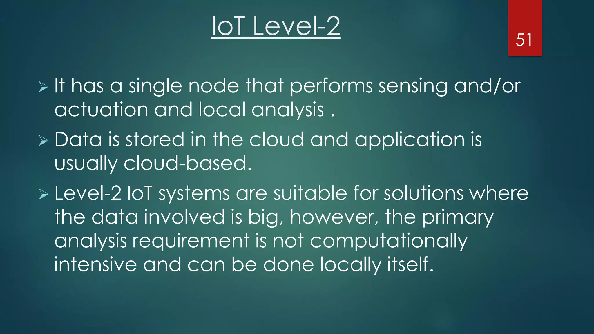 IoT Level-2
 It has a single node that performs sensing and/or
actuation and local analysis .
 Data is stored in the cloud and application is
usually cloud-based.
 Level-2 IoT systems are suitable for solutions where
the data involved is big, however, the primary
analysis requirement is not computationally
intensive and can be done locally itself.
51
 