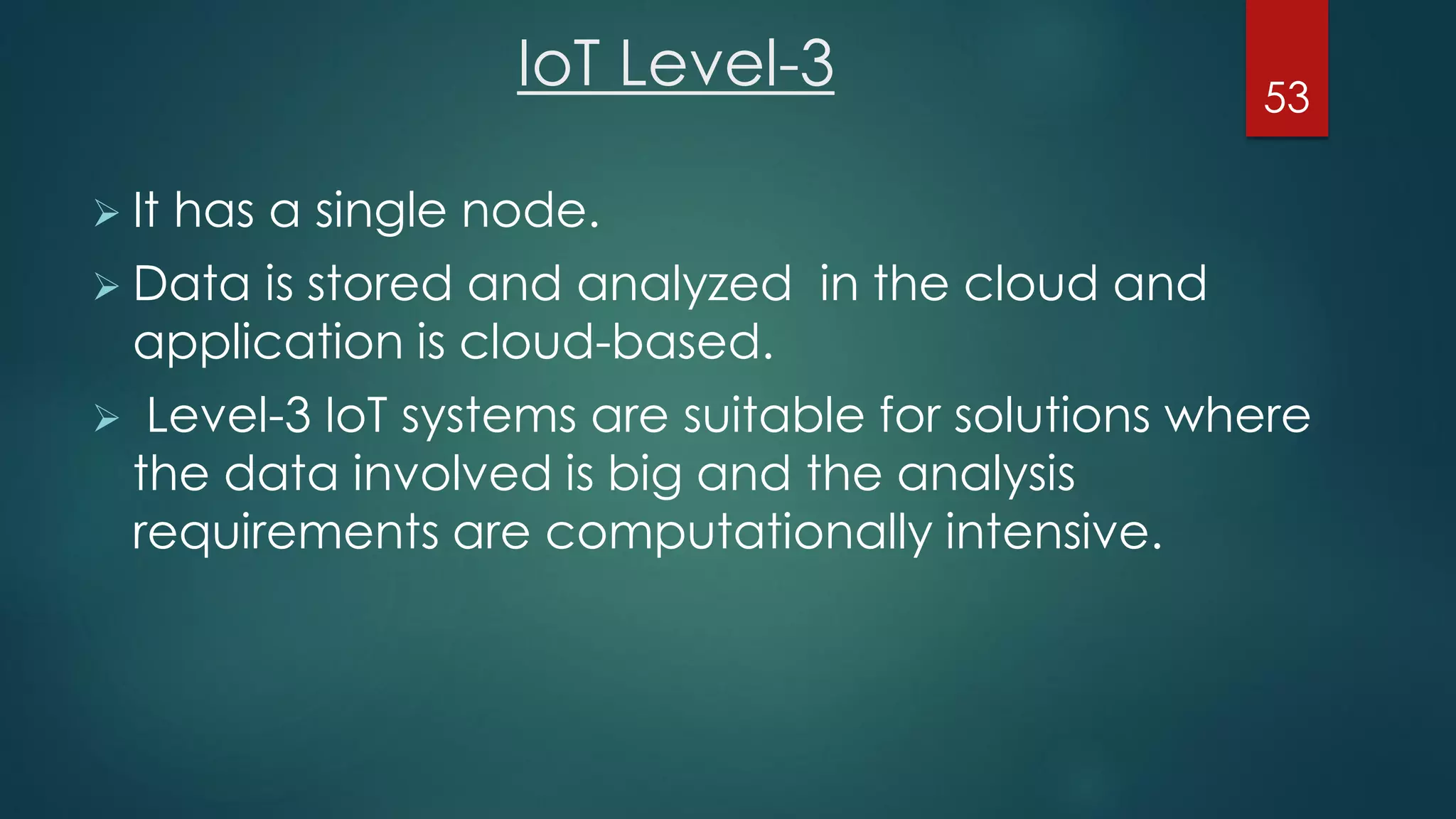 IoT Level-3
 It has a single node.
 Data is stored and analyzed in the cloud and
application is cloud-based.
 Level-3 IoT systems are suitable for solutions where
the data involved is big and the analysis
requirements are computationally intensive.
53
 