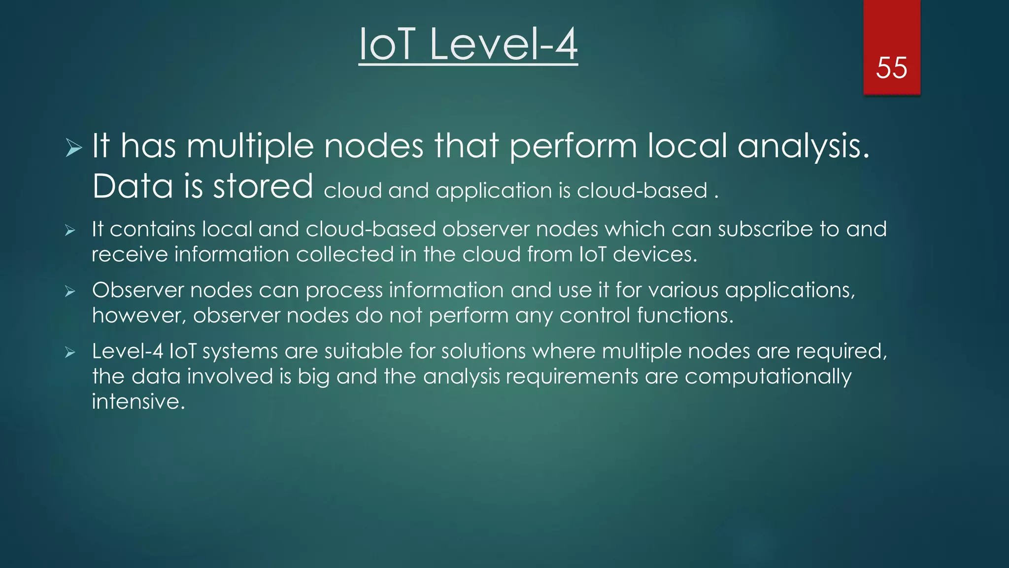 IoT Level-4
 It has multiple nodes that perform local analysis.
Data is stored cloud and application is cloud-based .
 It contains local and cloud-based observer nodes which can subscribe to and
receive information collected in the cloud from IoT devices.
 Observer nodes can process information and use it for various applications,
however, observer nodes do not perform any control functions.
 Level-4 IoT systems are suitable for solutions where multiple nodes are required,
the data involved is big and the analysis requirements are computationally
intensive.
55
 