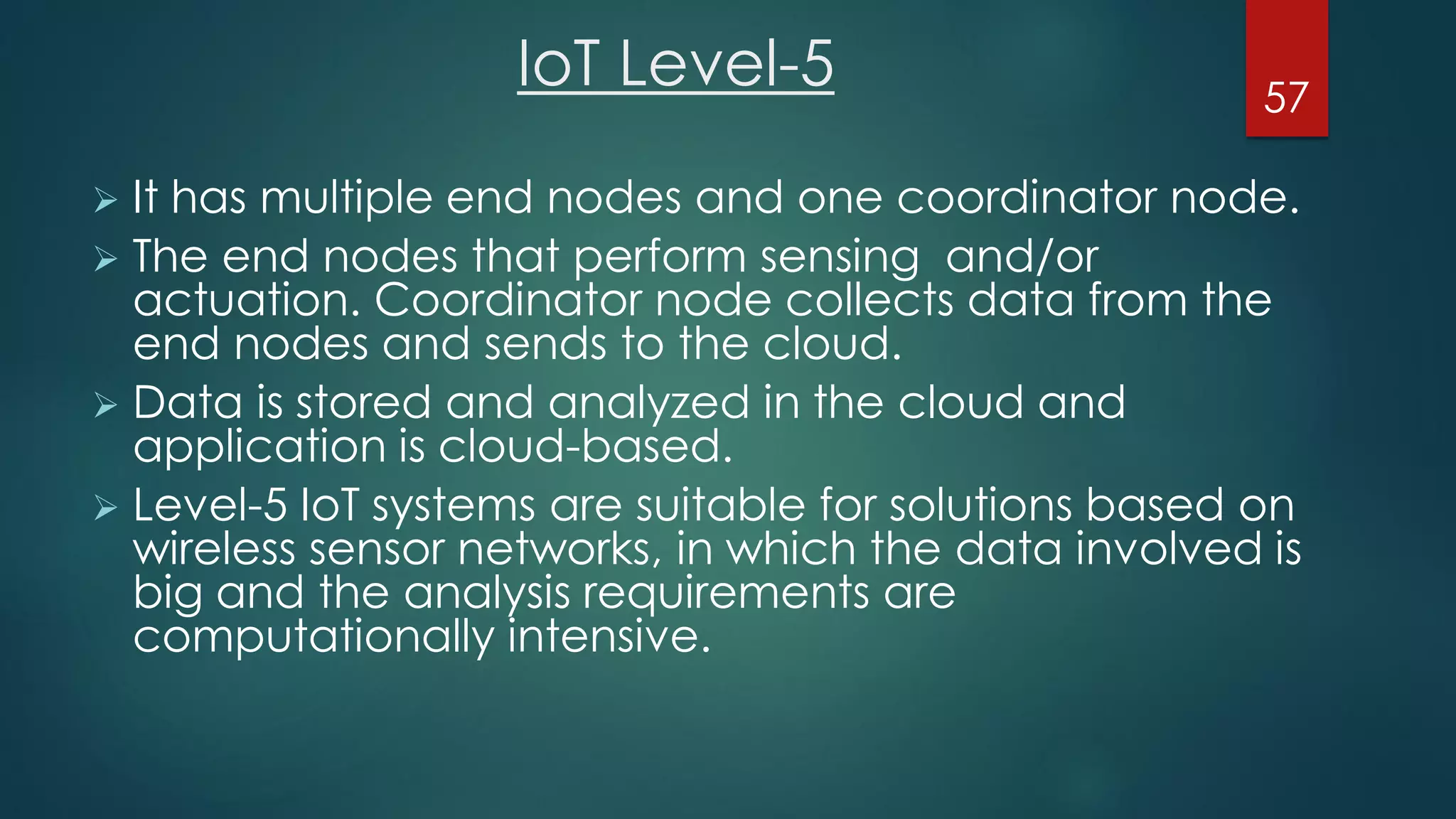 IoT Level-5
 It has multiple end nodes and one coordinator node.
 The end nodes that perform sensing and/or
actuation. Coordinator node collects data from the
end nodes and sends to the cloud.
 Data is stored and analyzed in the cloud and
application is cloud-based.
 Level-5 IoT systems are suitable for solutions based on
wireless sensor networks, in which the data involved is
big and the analysis requirements are
computationally intensive.
57
 