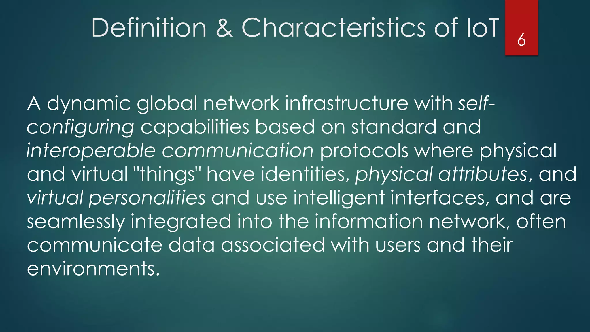 Definition & Characteristics of IoT
A dynamic global network infrastructure with self-
configuring capabilities based on standard and
interoperable communication protocols where physical
and virtual "things" have identities, physical attributes, and
virtual personalities and use intelligent interfaces, and are
seamlessly integrated into the information network, often
communicate data associated with users and their
environments.
6
 
