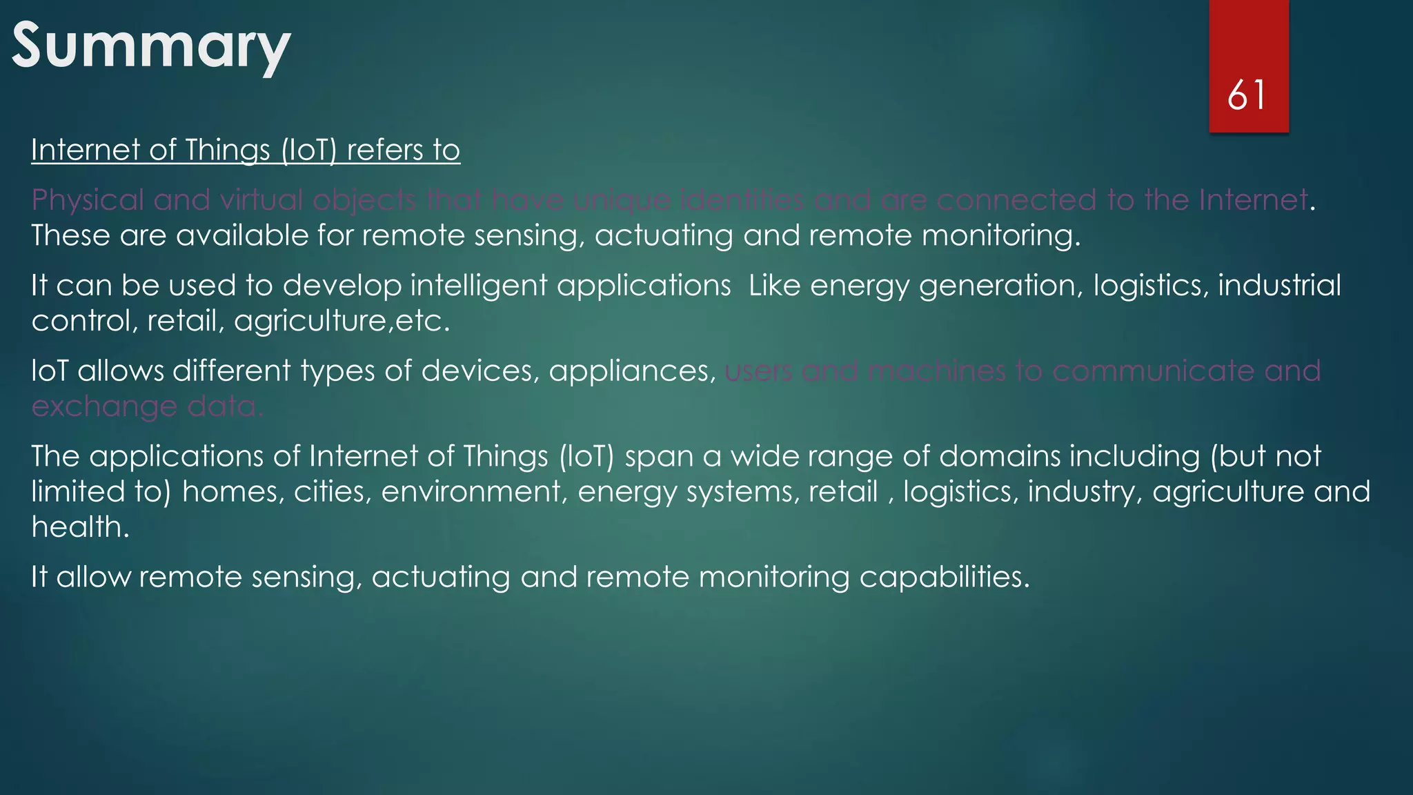 Summary
Internet of Things (IoT) refers to
Physical and virtual objects that have unique identities and are connected to the Internet.
These are available for remote sensing, actuating and remote monitoring.
It can be used to develop intelligent applications Like energy generation, logistics, industrial
control, retail, agriculture,etc.
loT allows different types of devices, appliances, users and machines to communicate and
exchange data.
The applications of Internet of Things (loT) span a wide range of domains including (but not
limited to) homes, cities, environment, energy systems, retail , logistics, industry, agriculture and
health.
It allow remote sensing, actuating and remote monitoring capabilities.
61
 