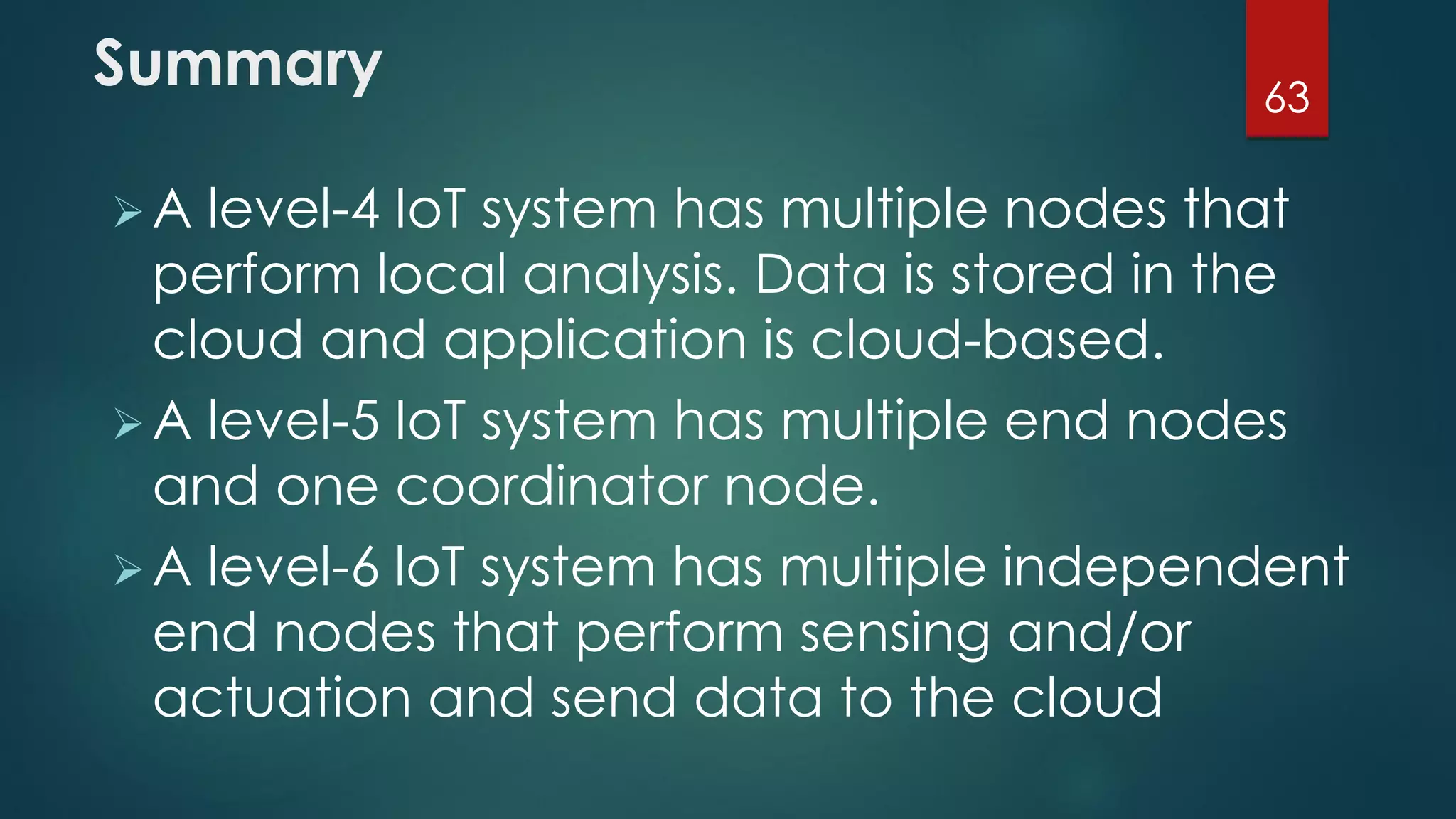 Summary
A level-4 IoT system has multiple nodes that
perform local analysis. Data is stored in the
cloud and application is cloud-based.
A level-5 IoT system has multiple end nodes
and one coordinator node.
A level-6 loT system has multiple independent
end nodes that perform sensing and/or
actuation and send data to the cloud
63
 