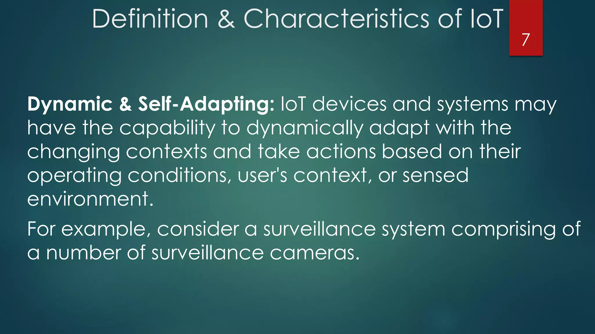 Definition & Characteristics of IoT
Dynamic & Self-Adapting: IoT devices and systems may
have the capability to dynamically adapt with the
changing contexts and take actions based on their
operating conditions, user's context, or sensed
environment.
For example, consider a surveillance system comprising of
a number of surveillance cameras.
7
 