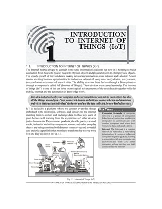 1-1INTRODUCTION TO INTERNET OF THINGS (IoT)
INTERNET OF THINGS (IoT) AND ARTIFICIAL INTELLIGENCE (AI)
1.1. INTRODUCTION TO INTERNET OF THINGS (IoT)
The Internet helped people to connect with static information available but now it is helping to build
connection from people to people, people to physical objects and physical objects to other physical objects.
The speedy growth of Internet data is making networked connections more relevant and valuable. Also it
creates exciting business opportunities for industries. Almost all every area, every device, every sensor,
every software are connected to each other. The ability to access these devices through a Smartphone or
through a computer is called IoT (Internet of Things). These devices are accessed remotely. The Internet
of things (IoT) is one of the top three technological advancements of the next decade together with the
mobile, internet and the automation of knowledge work.
The idea is that not only your computer and your Smartphone can talk to each other, but also
all the things around you. From connected homes and cities to connected cars and machines
to devices that track an individual's behavior and use the data collected for new kind of services.
IoT is basically a platform where we connect everyday things
embedded with electronics, software, and sensors to the internet
enabling them to collect and exchange data. In this way, each of
your devices will learning from the experiences of other devices
just as humans do. The consumer products, durable goods, cars and
trucks, industrial and utility components, sensors, and other everyday
objects are being combined with Internet connectivity and powerful
data analytic capabilities that promise to transform the way we work
live and play as shown in Fig. 1.1.
Fig.1.1. Internet of Things (IoT)
KEY TERMS . . . . .
l Computer Network. A computer
network is a group of computers
linked to each other that enables the
computer to communicate with
another computer and share their
resources, data, and appli-cations.
l Internet. The Internet is a massive
network of networks, a networking
infrastructure. It connects millions of
computers together globally, forming
a network in which any computer can
communicate with any other
computer as long as they are both
connected to the Internet
 