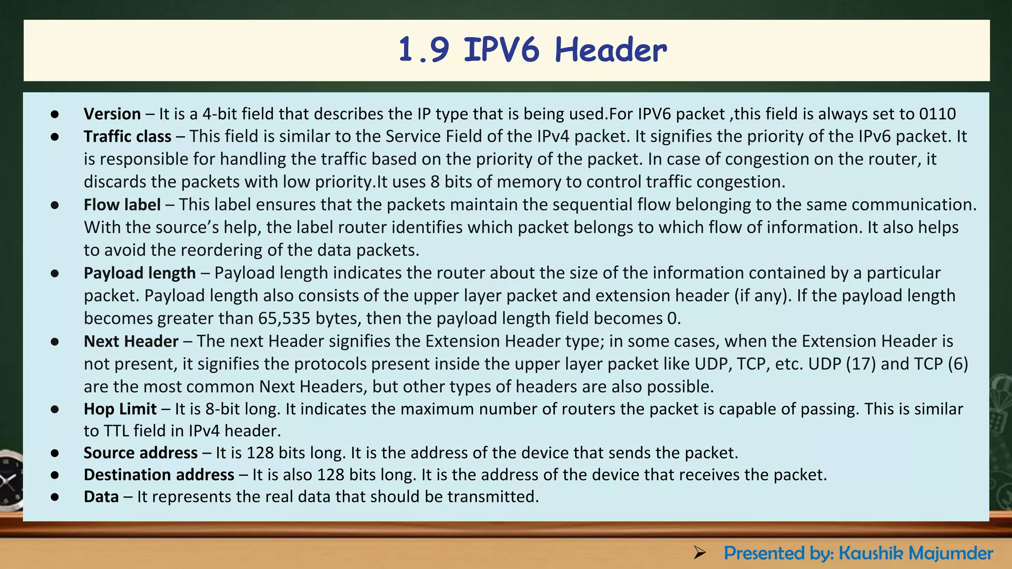 1.9 IPV6 Header
● Version – It is a 4-bit field that describes the IP type that is being used.For IPV6 packet ,this field is always set to 0110
● Traffic class – This field is similar to the Service Field of the IPv4 packet. It signifies the priority of the IPv6 packet. It
is responsible for handling the traffic based on the priority of the packet. In case of congestion on the router, it
discards the packets with low priority.It uses 8 bits of memory to control traffic congestion.
● Flow label – This label ensures that the packets maintain the sequential flow belonging to the same communication.
With the source’s help, the label router identifies which packet belongs to which flow of information. It also helps
to avoid the reordering of the data packets.
● Payload length – Payload length indicates the router about the size of the information contained by a particular
packet. Payload length also consists of the upper layer packet and extension header (if any). If the payload length
becomes greater than 65,535 bytes, then the payload length field becomes 0.
● Next Header – The next Header signifies the Extension Header type; in some cases, when the Extension Header is
not present, it signifies the protocols present inside the upper layer packet like UDP, TCP, etc. UDP (17) and TCP (6)
are the most common Next Headers, but other types of headers are also possible.
● Hop Limit – It is 8-bit long. It indicates the maximum number of routers the packet is capable of passing. This is similar
to TTL field in IPv4 header.
● Source address – It is 128 bits long. It is the address of the device that sends the packet.
● Destination address – It is also 128 bits long. It is the address of the device that receives the packet.
● Data – It represents the real data that should be transmitted.
➢ Presented by: Kaushik Majumder
 
