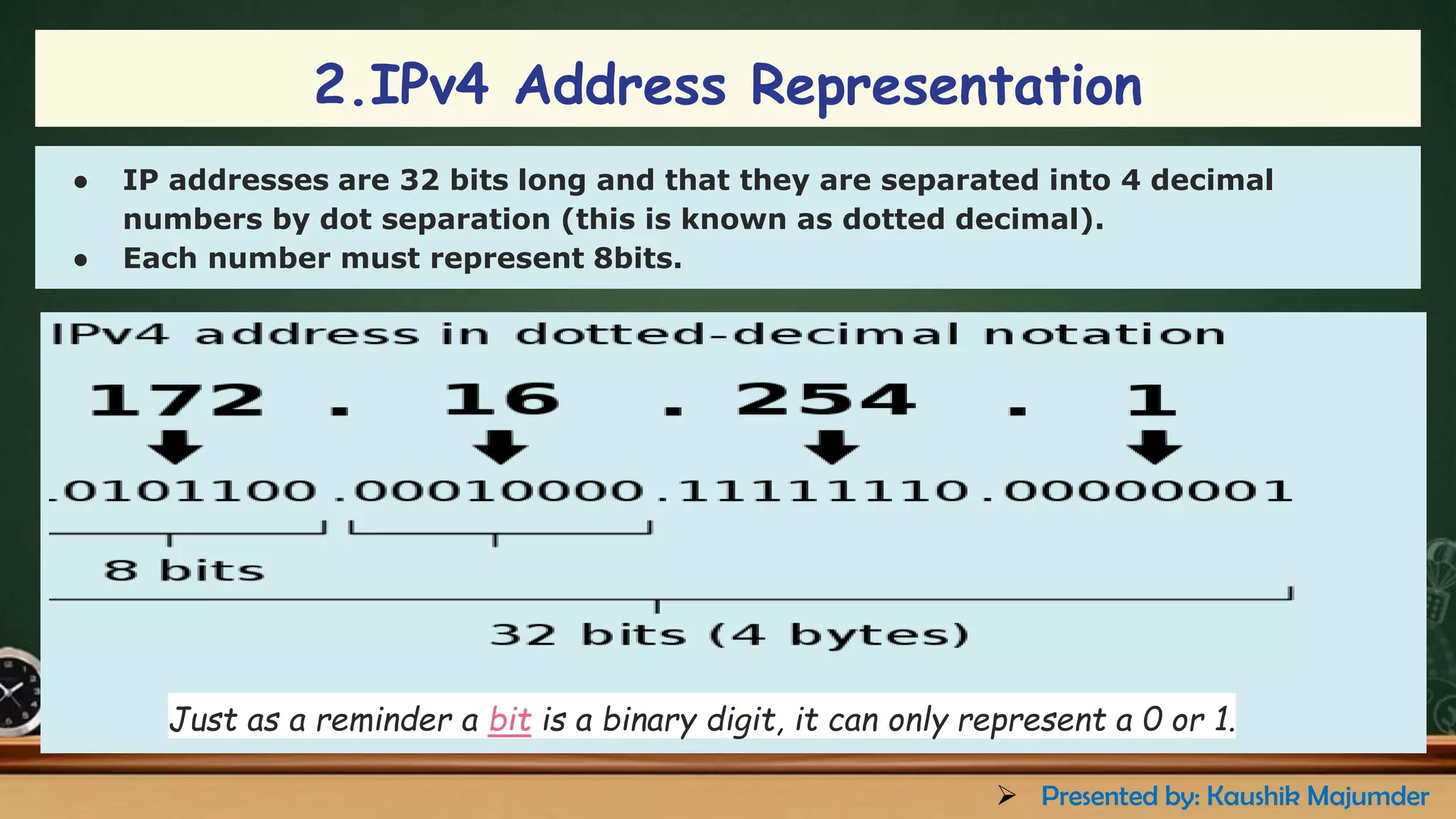 2.IPv4 Address Representation
● IP addresses are 32 bits long and that they are separated into 4 decimal
numbers by dot separation (this is known as dotted decimal).
● Each number must represent 8bits.
Just as a reminder a bit is a binary digit, it can only represent a 0 or 1.
➢ Presented by: Kaushik Majumder
 