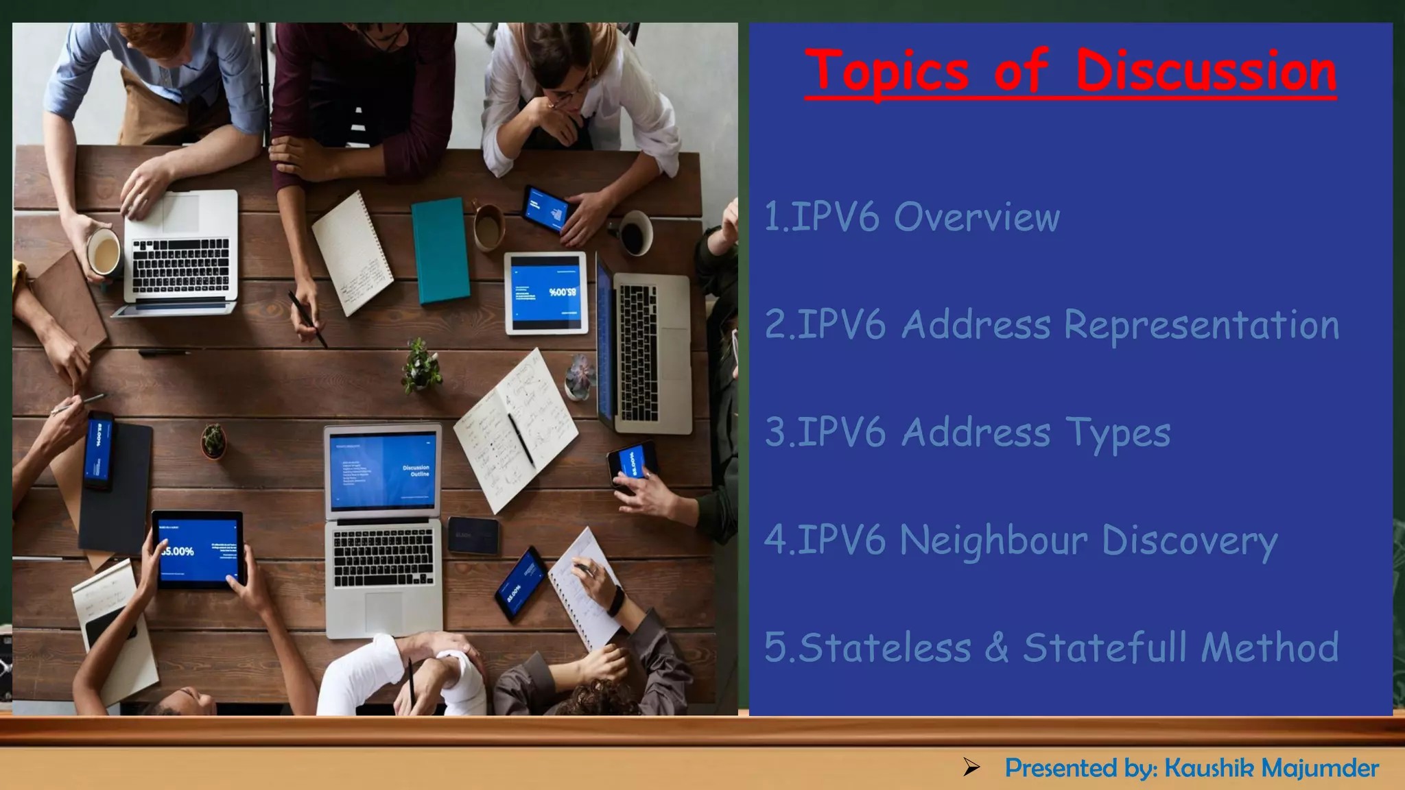 Topics of Discussion
1.IPV6 Overview
2.IPV6 Address Representation
3.IPV6 Address Types
4.IPV6 Neighbour Discovery
5.Stateless & Statefull Method
➢ Presented by: Kaushik Majumder
 