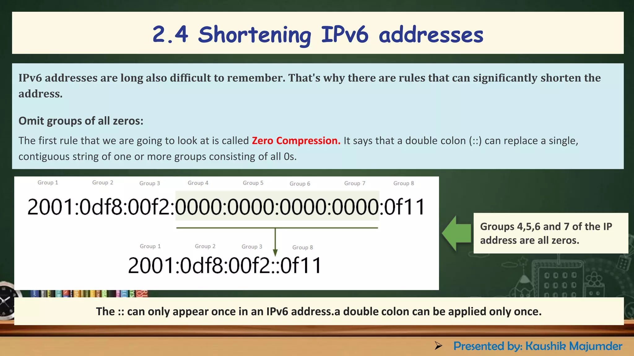2.4 Shortening IPv6 addresses
IPv6 addresses are long also difficult to remember. That's why there are rules that can significantly shorten the
address.
Omit groups of all zeros:
The first rule that we are going to look at is called Zero Compression. It says that a double colon (::) can replace a single,
contiguous string of one or more groups consisting of all 0s.
Groups 4,5,6 and 7 of the IP
address are all zeros.
The :: can only appear once in an IPv6 address.a double colon can be applied only once.
➢ Presented by: Kaushik Majumder
 