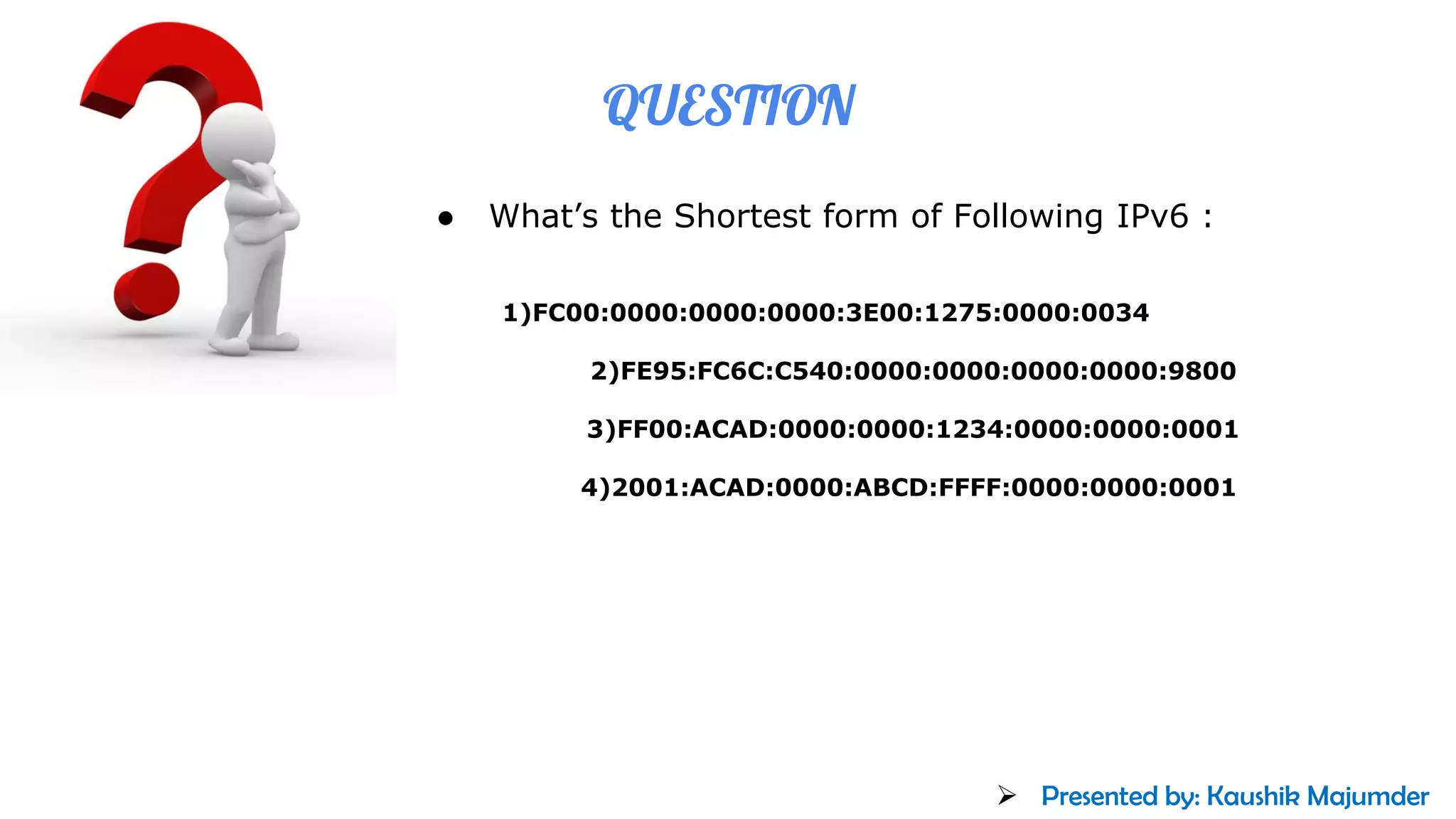 QUESTION
● What’s the Shortest form of Following IPv6 :
1)FC00:0000:0000:0000:3E00:1275:0000:0034
2)FE95:FC6C:C540:0000:0000:0000:0000:9800
3)FF00:ACAD:0000:0000:1234:0000:0000:0001
4)2001:ACAD:0000:ABCD:FFFF:0000:0000:0001
➢ Presented by: Kaushik Majumder
 