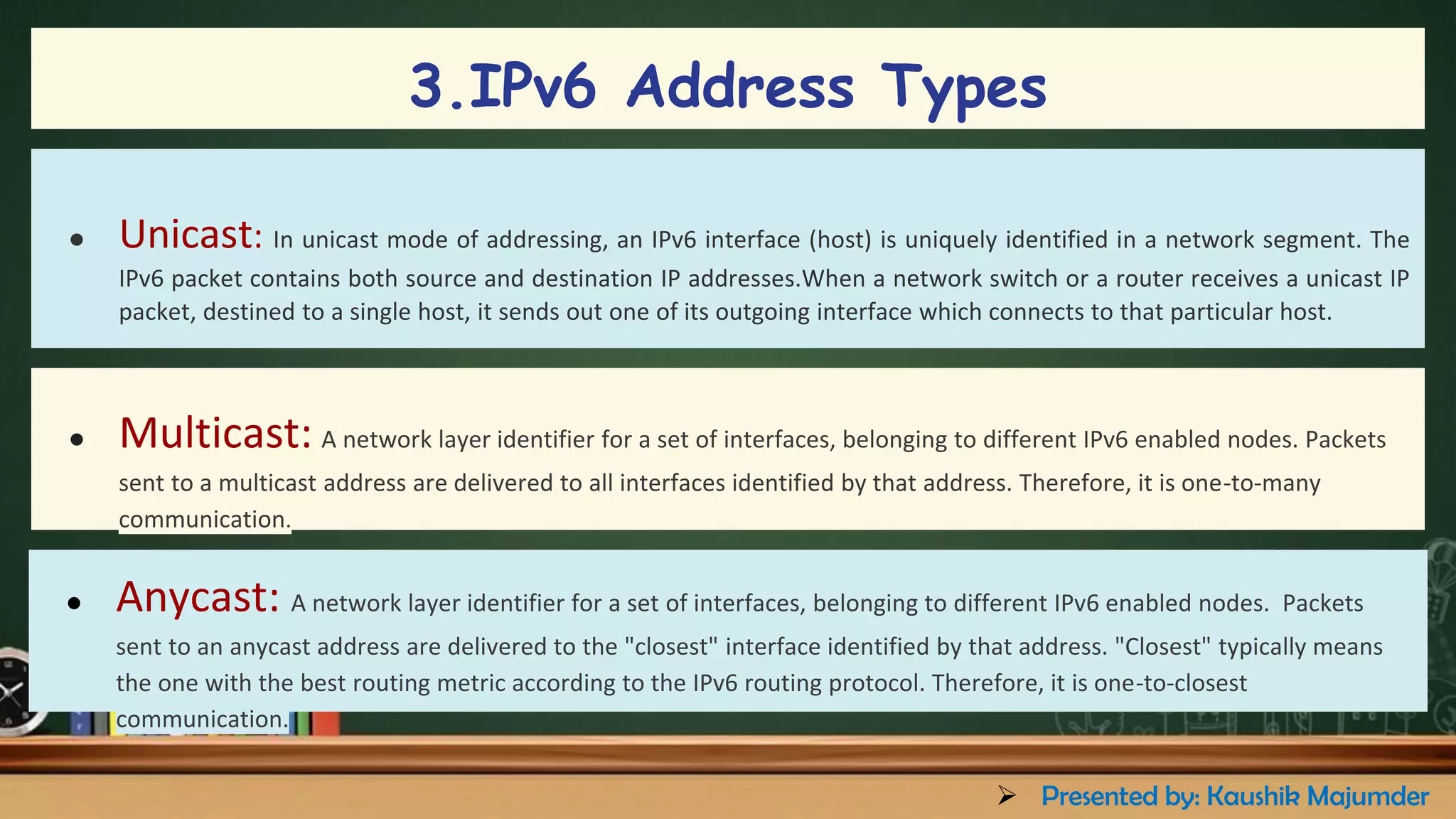 ● Unicast: In unicast mode of addressing, an IPv6 interface (host) is uniquely identified in a network segment. The
IPv6 packet contains both source and destination IP addresses.When a network switch or a router receives a unicast IP
packet, destined to a single host, it sends out one of its outgoing interface which connects to that particular host.
● Multicast: A network layer identifier for a set of interfaces, belonging to different IPv6 enabled nodes. Packets
sent to a multicast address are delivered to all interfaces identified by that address. Therefore, it is one-to-many
communication.
● Anycast: A network layer identifier for a set of interfaces, belonging to different IPv6 enabled nodes. Packets
sent to an anycast address are delivered to the "closest" interface identified by that address. "Closest" typically means
the one with the best routing metric according to the IPv6 routing protocol. Therefore, it is one-to-closest
communication.
3.IPv6 Address Types
➢ Presented by: Kaushik Majumder
 