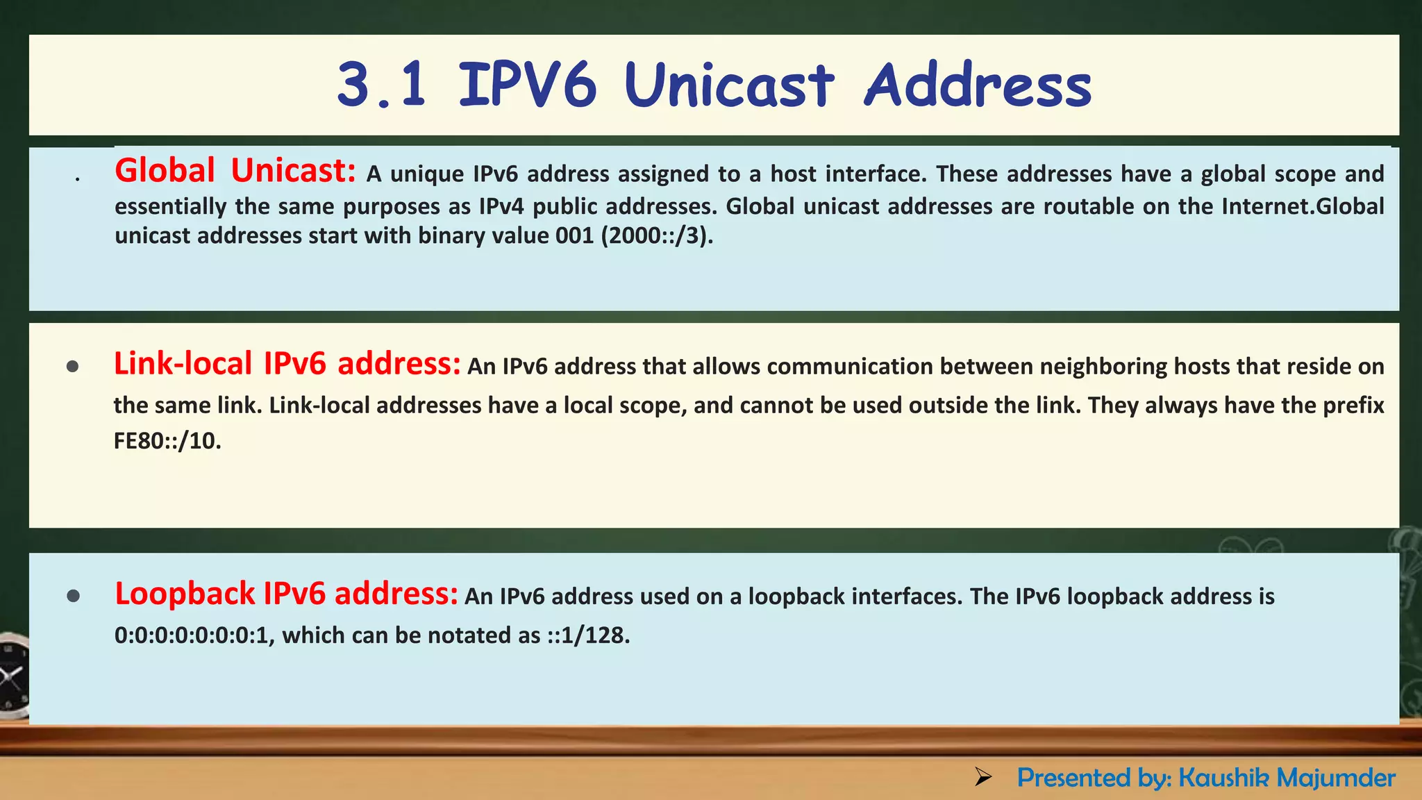 ● Global Unicast: A unique IPv6 address assigned to a host interface. These addresses have a global scope and
essentially the same purposes as IPv4 public addresses. Global unicast addresses are routable on the Internet.Global
unicast addresses start with binary value 001 (2000::/3).
3.1 IPV6 Unicast Address
● Link-local IPv6 address: An IPv6 address that allows communication between neighboring hosts that reside on
the same link. Link-local addresses have a local scope, and cannot be used outside the link. They always have the prefix
FE80::/10.
● Loopback IPv6 address: An IPv6 address used on a loopback interfaces. The IPv6 loopback address is
0:0:0:0:0:0:0:1, which can be notated as ::1/128.
➢ Presented by: Kaushik Majumder
 