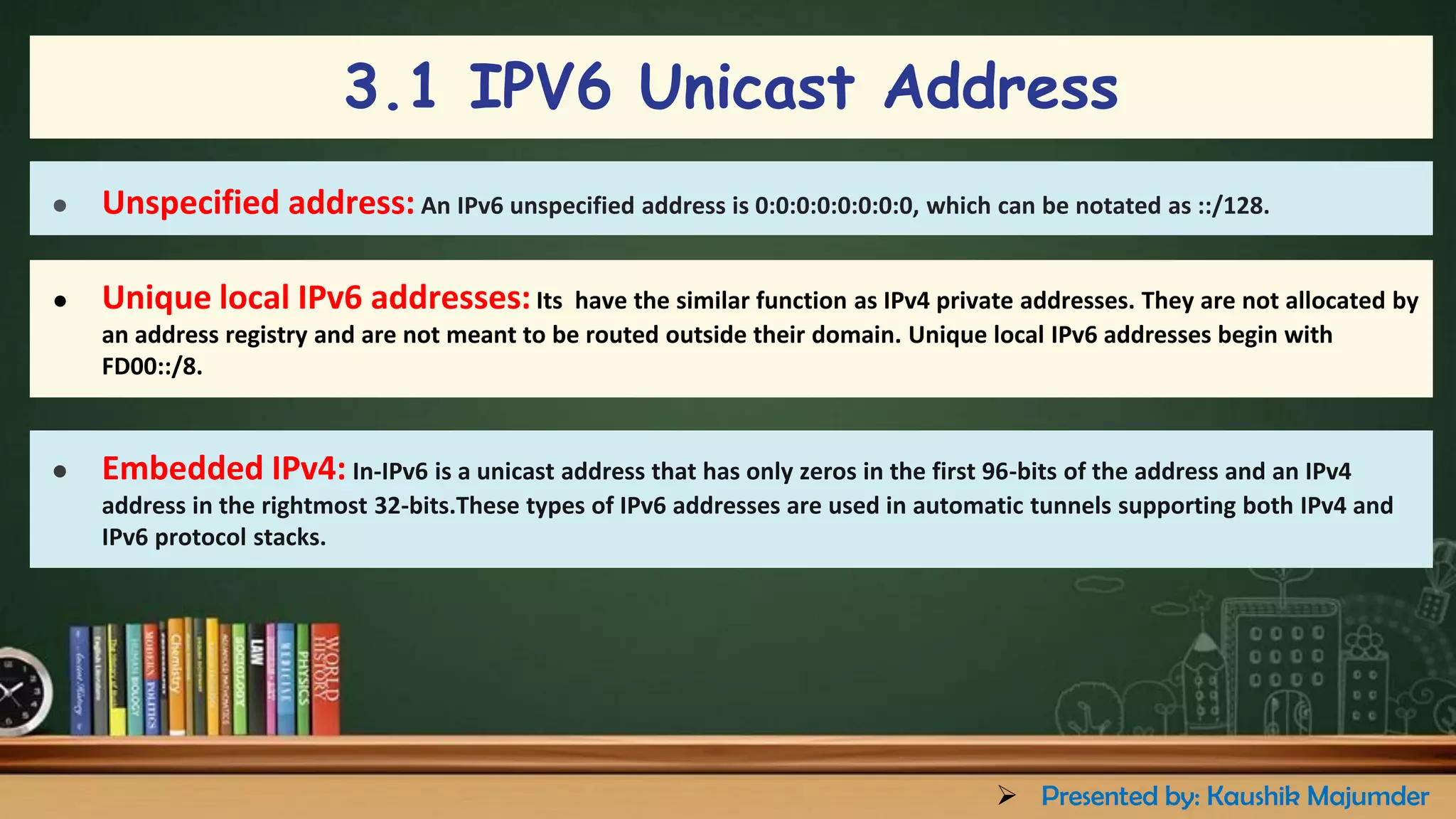 ● Unspecified address: An IPv6 unspecified address is 0:0:0:0:0:0:0:0, which can be notated as ::/128.
● Unique local IPv6 addresses:Its have the similar function as IPv4 private addresses. They are not allocated by
an address registry and are not meant to be routed outside their domain. Unique local IPv6 addresses begin with
FD00::/8.
● Embedded IPv4: In-IPv6 is a unicast address that has only zeros in the first 96-bits of the address and an IPv4
address in the rightmost 32-bits.These types of IPv6 addresses are used in automatic tunnels supporting both IPv4 and
IPv6 protocol stacks.
3.1 IPV6 Unicast Address
➢ Presented by: Kaushik Majumder
 