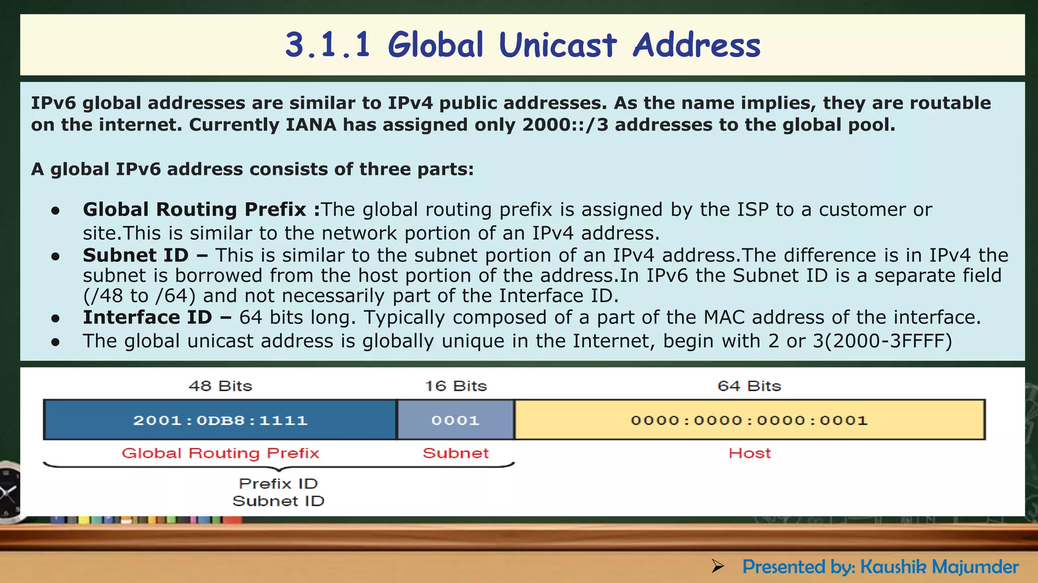 IPv6 global addresses are similar to IPv4 public addresses. As the name implies, they are routable
on the internet. Currently IANA has assigned only 2000::/3 addresses to the global pool.
A global IPv6 address consists of three parts:
● Global Routing Prefix :The global routing prefix is assigned by the ISP to a customer or
site.This is similar to the network portion of an IPv4 address.
● Subnet ID – This is similar to the subnet portion of an IPv4 address.The difference is in IPv4 the
subnet is borrowed from the host portion of the address.In IPv6 the Subnet ID is a separate field
(/48 to /64) and not necessarily part of the Interface ID.
● Interface ID – 64 bits long. Typically composed of a part of the MAC address of the interface.
● The global unicast address is globally unique in the Internet, begin with 2 or 3(2000-3FFFF)
3.1.1 Global Unicast Address
➢ Presented by: Kaushik Majumder
 