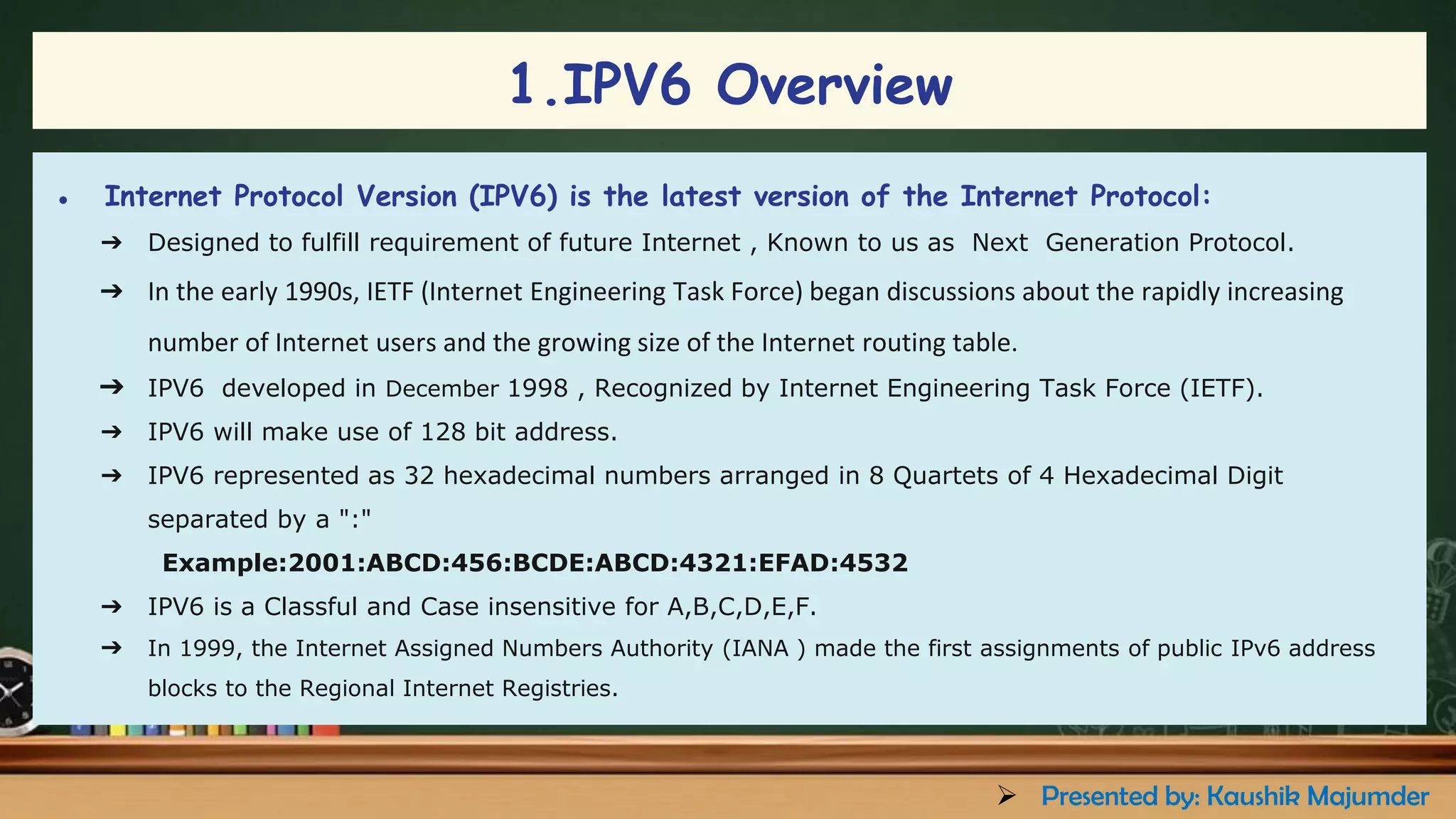● Internet Protocol Version (IPV6) is the latest version of the Internet Protocol:
➔ Designed to fulfill requirement of future Internet , Known to us as Next Generation Protocol.
➔ In the early 1990s, IETF (Internet Engineering Task Force) began discussions about the rapidly increasing
number of Internet users and the growing size of the Internet routing table.
➔ IPV6 developed in December 1998 , Recognized by Internet Engineering Task Force (IETF).
➔ IPV6 will make use of 128 bit address.
➔ IPV6 represented as 32 hexadecimal numbers arranged in 8 Quartets of 4 Hexadecimal Digit
separated by a ":"
Example:2001:ABCD:456:BCDE:ABCD:4321:EFAD:4532
➔ IPV6 is a Classful and Case insensitive for A,B,C,D,E,F.
➔ In 1999, the Internet Assigned Numbers Authority (IANA ) made the first assignments of public IPv6 address
blocks to the Regional Internet Registries.
1.IPV6 Overview
➢ Presented by: Kaushik Majumder
 
