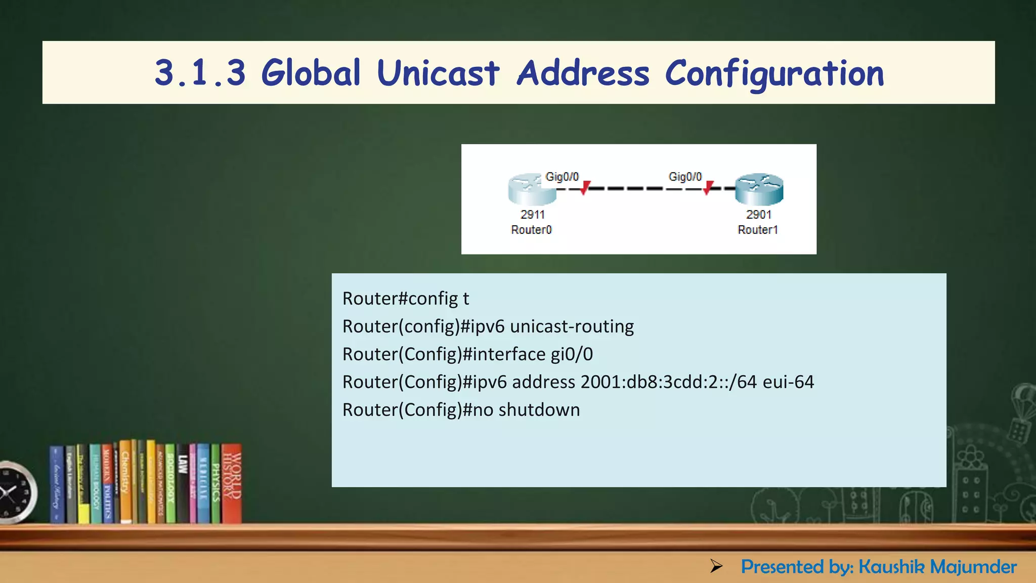 3.1.3 Global Unicast Address Configuration
Router#config t
Router(config)#ipv6 unicast-routing
Router(Config)#interface gi0/0
Router(Config)#ipv6 address 2001:db8:3cdd:2::/64 eui-64
Router(Config)#no shutdown
➢ Presented by: Kaushik Majumder
 