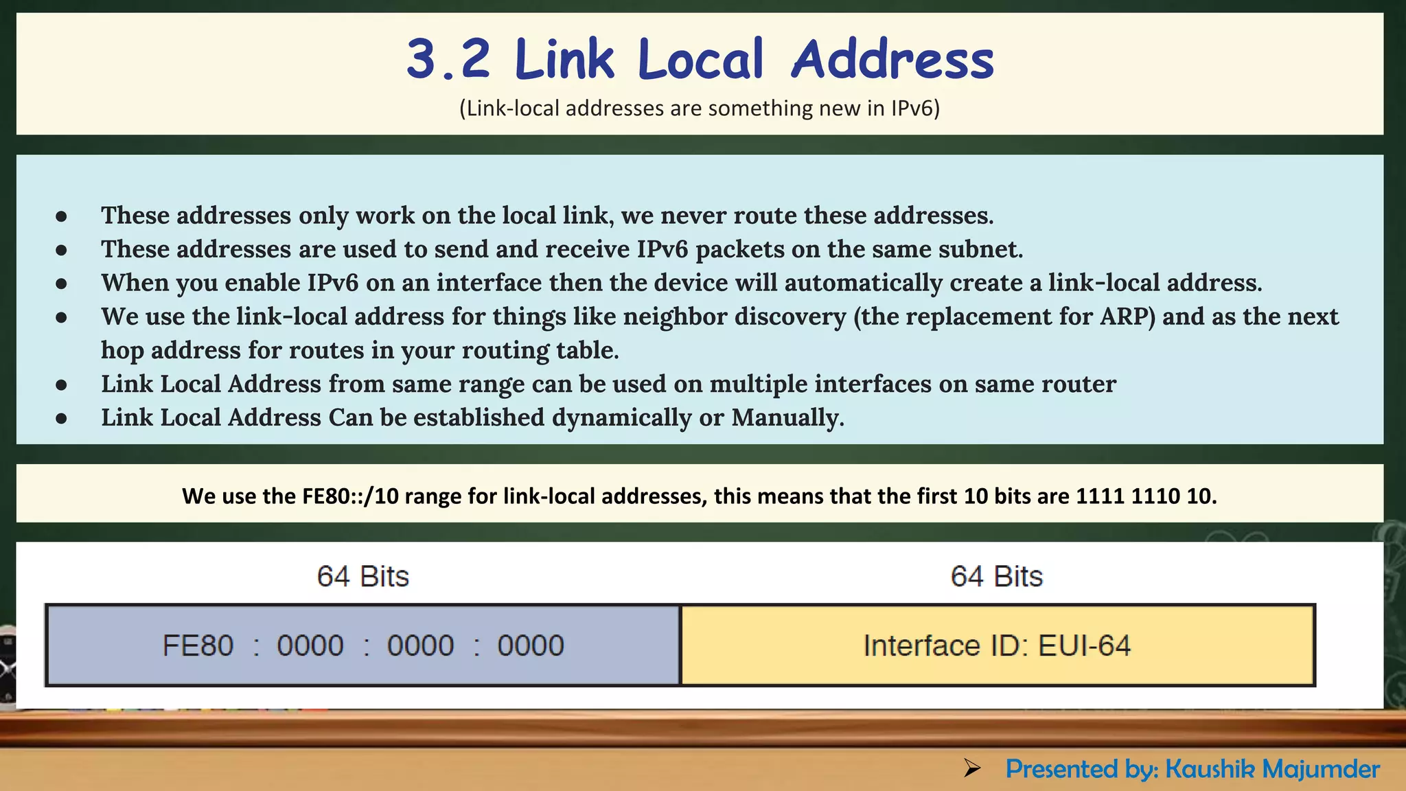 ● These addresses only work on the local link, we never route these addresses.
● These addresses are used to send and receive IPv6 packets on the same subnet.
● When you enable IPv6 on an interface then the device will automatically create a link-local address.
● We use the link-local address for things like neighbor discovery (the replacement for ARP) and as the next
hop address for routes in your routing table.
● Link Local Address from same range can be used on multiple interfaces on same router
● Link Local Address Can be established dynamically or Manually.
We use the FE80::/10 range for link-local addresses, this means that the first 10 bits are 1111 1110 10.
3.2 Link Local Address
(Link-local addresses are something new in IPv6)
➢ Presented by: Kaushik Majumder
 
