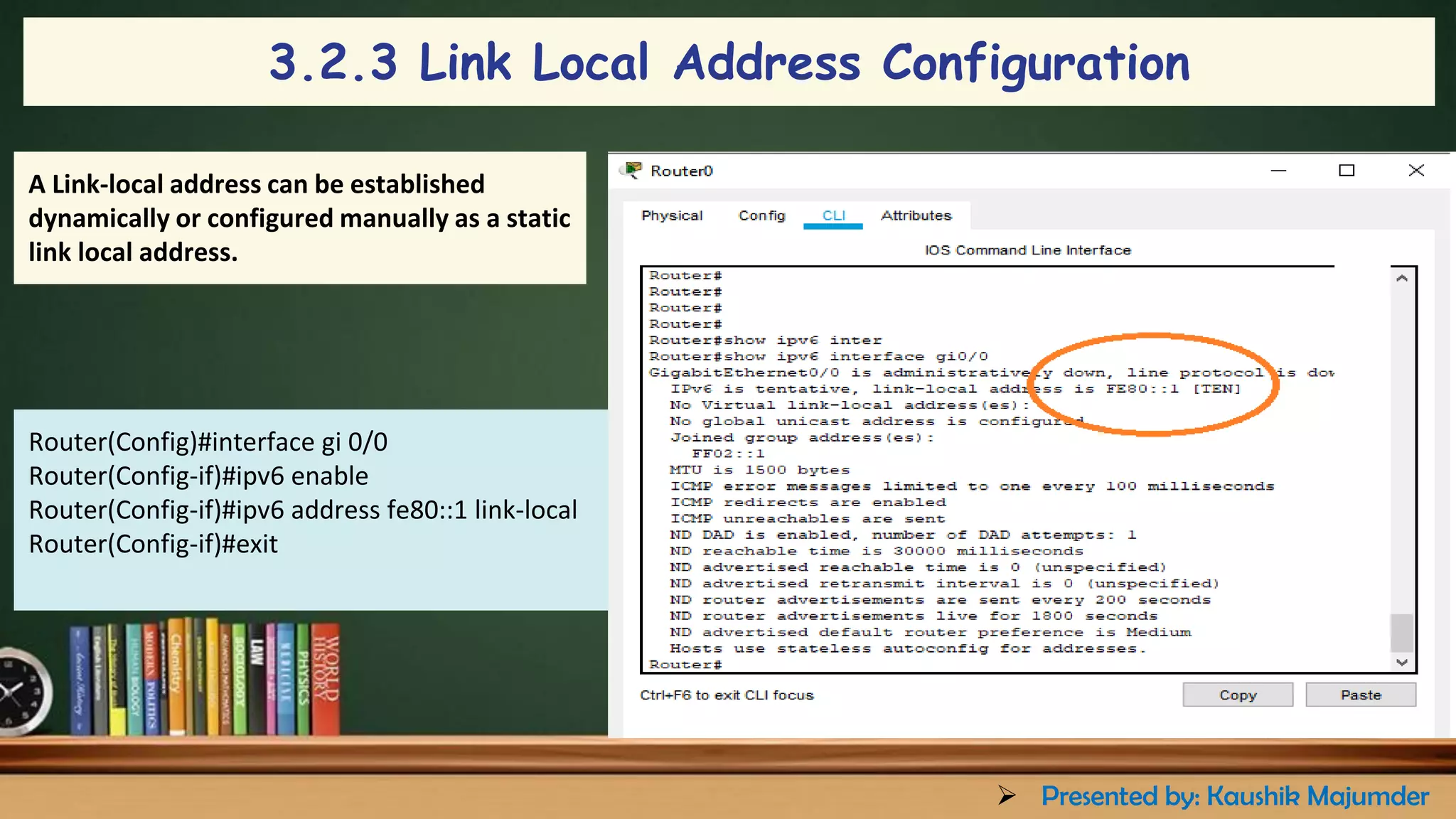 A Link-local address can be established
dynamically or configured manually as a static
link local address.
Router(Config)#interface gi 0/0
Router(Config-if)#ipv6 enable
Router(Config-if)#ipv6 address fe80::1 link-local
Router(Config-if)#exit
3.2.3 Link Local Address Configuration
➢ Presented by: Kaushik Majumder
 