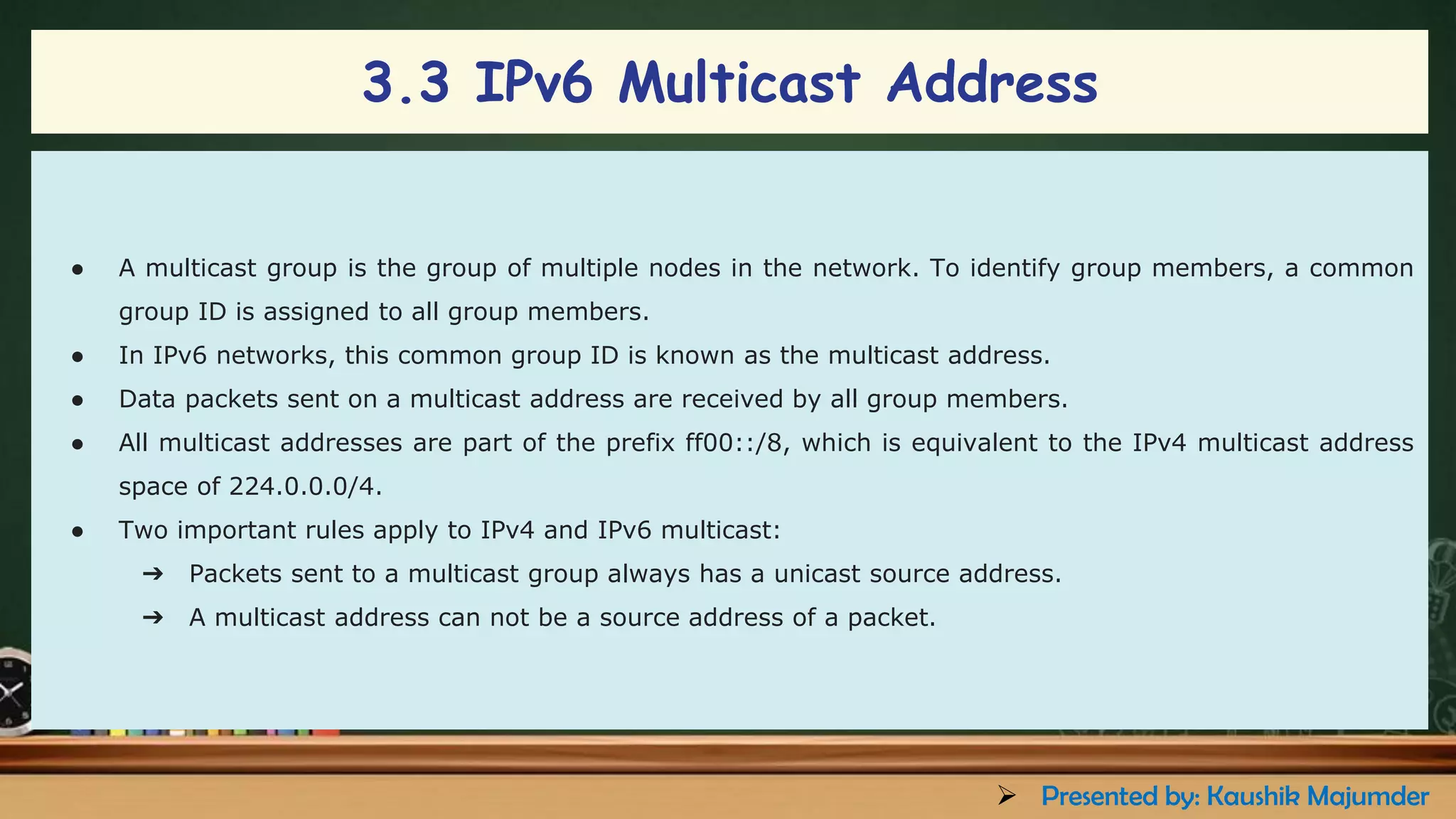 3.3 IPv6 Multicast Address
● A multicast group is the group of multiple nodes in the network. To identify group members, a common
group ID is assigned to all group members.
● In IPv6 networks, this common group ID is known as the multicast address.
● Data packets sent on a multicast address are received by all group members.
● All multicast addresses are part of the prefix ff00::/8, which is equivalent to the IPv4 multicast address
space of 224.0.0.0/4.
● Two important rules apply to IPv4 and IPv6 multicast:
➔ Packets sent to a multicast group always has a unicast source address.
➔ A multicast address can not be a source address of a packet.
➢ Presented by: Kaushik Majumder
 