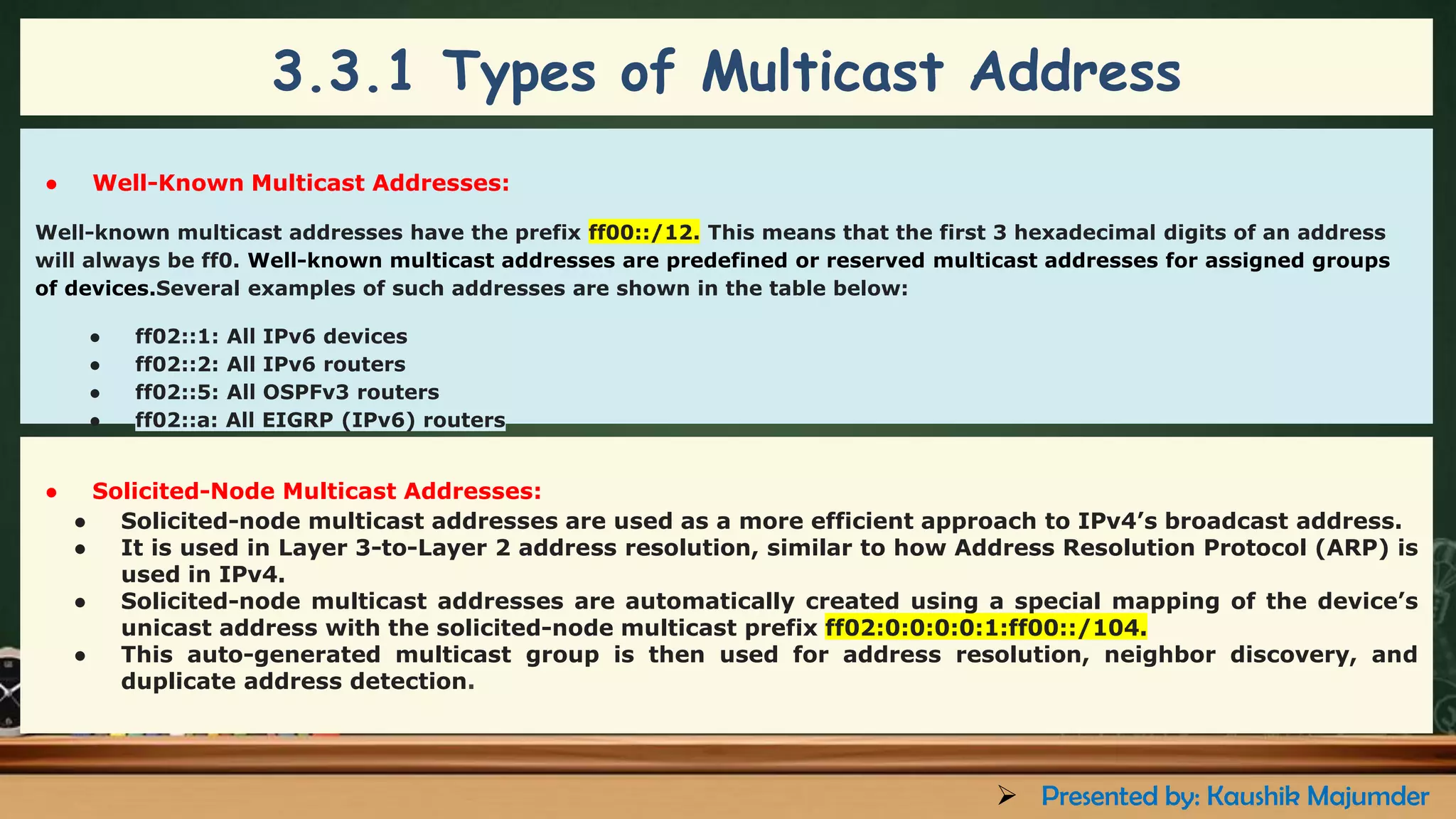 ● Well-Known Multicast Addresses:
Well-known multicast addresses have the prefix ff00::/12. This means that the first 3 hexadecimal digits of an address
will always be ff0. Well-known multicast addresses are predefined or reserved multicast addresses for assigned groups
of devices.Several examples of such addresses are shown in the table below:
● ff02::1: All IPv6 devices
● ff02::2: All IPv6 routers
● ff02::5: All OSPFv3 routers
● ff02::a: All EIGRP (IPv6) routers
● Solicited-Node Multicast Addresses:
● Solicited-node multicast addresses are used as a more efficient approach to IPv4’s broadcast address.
● It is used in Layer 3-to-Layer 2 address resolution, similar to how Address Resolution Protocol (ARP) is
used in IPv4.
● Solicited-node multicast addresses are automatically created using a special mapping of the device’s
unicast address with the solicited-node multicast prefix ff02:0:0:0:0:1:ff00::/104.
● This auto-generated multicast group is then used for address resolution, neighbor discovery, and
duplicate address detection.
3.3.1 Types of Multicast Address
➢ Presented by: Kaushik Majumder
 