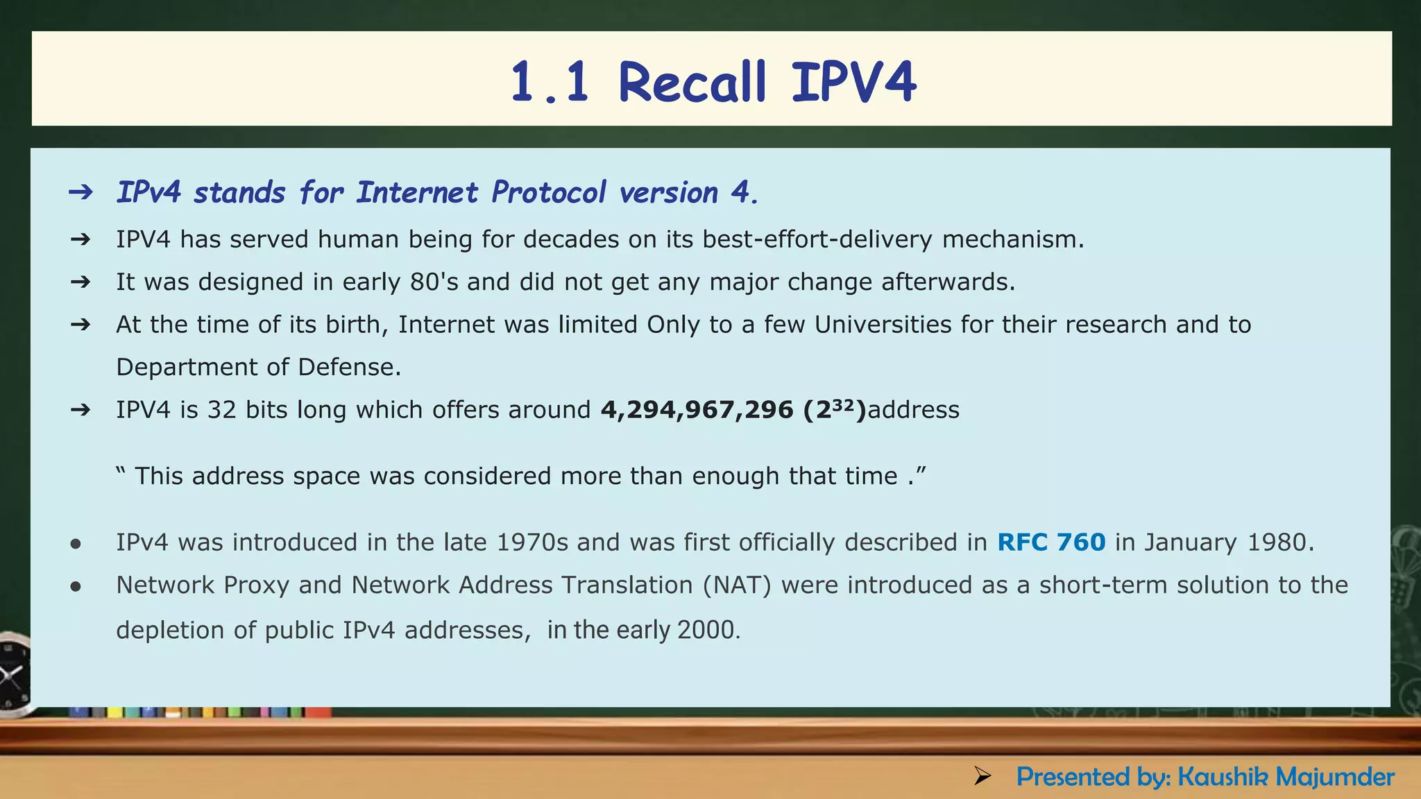 ➔ IPv4 stands for Internet Protocol version 4.
➔ IPV4 has served human being for decades on its best-effort-delivery mechanism.
➔ It was designed in early 80's and did not get any major change afterwards.
➔ At the time of its birth, Internet was limited Only to a few Universities for their research and to
Department of Defense.
➔ IPV4 is 32 bits long which offers around 4,294,967,296 (232)address
“ This address space was considered more than enough that time .”
● IPv4 was introduced in the late 1970s and was first officially described in RFC 760 in January 1980.
● Network Proxy and Network Address Translation (NAT) were introduced as a short-term solution to the
depletion of public IPv4 addresses, in the early 2000.
1.1 Recall IPV4
➢ Presented by: Kaushik Majumder
 